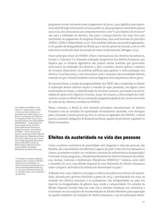 programas sociais relevantes para o pagamento de juros, o que significa uma expres-
sivaredistribuiçãoinversadosrecursospúblicos,daspopulaçõesvulneráveisparaas
mais ricas. Isso demonstra um comprometimento com “o uso máximo de recursos”
não para a realização de direitos, mas para o enriquecimento dos mais ricos por
intermédio do pagamento de despesas financeiras, uma total inversão do princípio
(INESC, CESR e Oxfam Brasil, 2017). Tais medidas indicam um possível agravamen-
to do quadro de desigualdades no Brasil, que é um dos piores do mundo, com os 10%
mais ricos recebendo mais da metade de toda a renda nacional (Morgan, 2015).
Outro princípio chave do PIDESC (Pacto Internacional dos Direitos Econômicos,
Sociais e Culturais) é a chamada realização progressiva dos direitos humanos, que
implica que os Estados signatários não podem adotar medidas que promovam
retrocessos na realização dos direitos e, pelo contrário, devem aplicar o máximo
de recursos disponíveis em políticas públicas para garantir a universalização dos
direitos. Com base nisso, e em retrocessos como o aumento da mortalidade infantil,
entende-se que o Estado brasileiro está em flagrante descumprimento desse pacto.
Da mesma forma, a noção de progressividade dos DESC não é respeitada no Brasil.
A realização desses direitos requer a tomada de ação paulatina, em alguns casos
escalonadas no tempo, e administração de recursos escassos, que implica na neces-
sidade de optar entre objetivos (Courtis, 2014). No entanto, a deterioração dos indi-
cadores sociais no Brasil vai na contramão da garantia gradual dos níveis essenciais
de cada um dos direitos contidos no PIDESC.
Nesse contexto, o Brasil já está violando princípios internacionais de direitos
humanos com as medidas de austeridade recentemente adotadas, com destaque
para a Emenda Constitucional 95. Pois ao tornar-se signatário do PIDESC, o Brasil
passou a assumir obrigações de financiar políticas capazes de promover e garantir os
direitos humanos.
Efeitos da austeridade na vida das pessoas
Como a política econômica de austeridade está chegando à vida das pessoas, das
famílias, das comunidades em diferentes lugares do país? Como ela vem afetando os
corpos, as relações sociais e as condições concretas de sobrevivência da população?
Com base nessas perguntas, a Plataforma Brasileira de Direitos Humanos Econômi-
cos, Sociais, Culturais e Ambientais (Plataforma DHESCA) 56
realizou, entre abril
e setembro de 2017, uma Missão Especial de suas Relatorias de Direitos Humanos
sobre o Impacto da Política Econômica de Austeridade no país57
.
A Missão teve como objetivo investigar os efeitos da política econômica de austeri-
dade, adotada pelo governo brasileiro a partir de 2015, e aprofundada em 2016, na
violação dos direitos humanos e no acirramento das desigualdades no país, em
especial, às desigualdades de gênero, raça, renda e campo/cidade. Os achados da
Missão Especial tiveram base em suas cinco missões temáticas nos territórios e
resultaram em um conjunto de recomendações ao Estado Brasileiro para superação
do quadro dramático de violações de direitos humanos; e um dos principais desdo-
56 A Plataforma DHESCA é uma
rede de 41 organizações, comitês
e fóruns que atua na defesa e na
promoção dos direitos humanos no
Brasil. A coordenação da Plataforma
é composta por Darci Frigo (coord./
Terra de Direitos); Ana Cláudia Mielke
(INTERVOZES – Coletivo Brasil de
Comunicação Social); Antonioni
Afonso (Movimento Nacional de
Direitos Humanos); Jolúzia Batista
(CFÊMEA – Centro Feminista de
Estudos e Assessoria); Márcio Barreto
(Movimento dos Trabalhadores Rurais
Sem Terra); Denise Carreira e Juliane
Cintra (Ação Educativa); Maria Sylvia
Oliveira (GELEDÉS Instituto da
Mulher Negra); Melisanda Trentin
(Justiça Global); (Sociedade
Maranhense de Direitos Humanos).
57 O Relatório completo da Missão
Especial sobre o Impacto da Política
Econômica de Austeridade nos
Direitos Humanos está disponível em
www.austeridade.plataformadh.org.
br e em www.direitosvalemmais.org.
br. A Missão contou com a assessoria
de Júlia Dias.
57
 