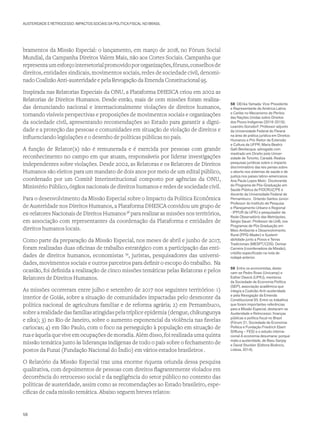 AUSTERIDADE E RETROCESSO: IMPACTOS SOCIAIS DA POLÍTICA FISCAL NO BRASIL
bramentos da Missão Especial: o lançamento, em março de 2018, no Fórum Social
Mundial, da Campanha Direitos Valem Mais, não aos Cortes Sociais. Campanha que
representaumesforçointersetorialpromovidopororganizações,fóruns,conselhosde
direitos, entidades sindicais, movimentos sociais, redes de sociedade civil, denomi-
nado Coalizão Anti-austeridade e pela Revogação da Emenda Constitucional 95.
Inspirada nas Relatorias Especiais da ONU, a Plataforma DHESCA criou em 2002 as
Relatorias de Direitos Humanos. Desde então, mais de cem missões foram realiza-
das denunciando nacional e internacionalmente violações de direitos humanos,
tornando visíveis perspectivas e proposições de movimentos sociais e organizações
da sociedade civil, apresentando recomendações ao Estado para garantir a digni-
dade e a proteção das pessoas e comunidades em situação de violação de direitos e
influenciando legislações e o desenho de políticas públicas no país.
A função de Relator(a) não é remunerada e é exercida por pessoas com grande
reconhecimento no campo em que atuam, responsáveis por liderar investigações
independentes sobre violações. Desde 2002, as Relatoras e os Relatores de Direitos
Humanos são eleitos para um mandato de dois anos por meio de um edital público,
coordenado por um Comitê Interinstitucional composto por agências da ONU,
Ministério Público, órgãos nacionais de direitos humanos e redes de sociedade civil.
Para o desenvolvimento da Missão Especial sobre o Impacto da Política Econômica
de Austeridade nos Direitos Humanos, a Plataforma DHESCA convidou um grupo de
ex-relatores Nacionais de Direitos Humanos58
para realizar as missões nos territórios,
em associação com representantes da coordenação da Plataforma e entidades de
direitos humanos locais.
Como parte da preparação da Missão Especial, nos meses de abril e junho de 2017,
foram realizadas duas oficinas de trabalho estratégico com a participação das enti-
dades de direitos humanos, economistas 59
, juristas, pesquisadores das universi-
dades, movimentos sociais e outros parceiros para definir o escopo do trabalho. Na
ocasião, foi definida a realização de cinco missões temáticas pelas Relatoras e pelos
Relatores de Direitos Humanos.
As missões ocorreram entre julho e setembro de 2017 nos seguintes territórios: 1)
interior de Goiás, sobre a situação de comunidades impactadas pelo desmonte da
política nacional de agricultura familiar e de reforma agrária; 2) em Pernambuco,
sobre a realidade das famílias atingidas pela tríplice epidemia (dengue, chikungunya
e zika); 3) no Rio de Janeiro, sobre o aumento exponencial da violência nas favelas
cariocas; 4) em São Paulo, com o foco na perseguição à população em situação de
rua e àquela que vive em ocupações de moradia. Além disso, foi realizada uma quinta
missão temática junto às lideranças indígenas de todo o país sobre o fechamento de
postos da Funai (Fundação Nacional do Índio) em vários estados brasileiros .
O Relatório da Missão Especial traz uma enorme riqueza oriunda dessa pesquisa
qualitativa, com depoimentos de pessoas com direitos flagrantemente violados em
decorrência do retrocesso social e da negligência do setor público no contexto das
políticas de austeridade, assim como as recomendações ao Estado brasileiro, espe-
cíficas de cada missão temática. Abaixo seguem breves relatos:
58 OErika Yamada: Vice-Presidente
e Representante da América Latina
e Caribe no Mecanismo de Peritos
das Nações Unidas sobre Direitos
dos Povos Indígenas (2016-2019);
Leandro Gorsdorf: Professor adjunto
da Universidade Federal do Paraná
na área de prática jurídica em Direitos
Humanos e Pró-Reitor de Extensão
e Cultura da UFPR; Maria Beatriz
Galli Bevilacqua: advogada com
mestrado em Direito pela Univer-
sidade de Toronto, Canadá. Realiza
pesquisas jurídicas sobre o impacto
discriminatório das leis penais sobre
o aborto nos sistemas de saúde e de
justiça nos países latino-americanos.
Ana Paula Lopes Melo: Doutoranda
do Programa de Pós-Graduação em
Saúde Pública da FIOCRUZ/PE e
docente da Universidade Federal de
Pernambuco. Orlando Santos Júnior:
Professor do Instituto de Pesquisa
e Planejamento Urbano e Regional
- IPPUR da UFRJ e pesquisador da
Rede Observatório das Metrópoles.
Sérgio Sauer: Professor da UnB, nos
Programas de Pós Graduação em
Meio Ambiente e Desenvolvimento
Rural (PPG-Mader) e Sustent-
abilidade junto a Povos e Terras
Tradicionais (MESPT/CDS). Denise
Carreira (coordenadora da Missão),
crédito especificado na nota de
rodapé anterior.
59 Entre os economistas, desta-
cam-se Pedro Rossi (Unicamp) e
Esther Dweck (UFRJ), membros
da Sociedade de Economia Política
(SEP), associação acadêmica que
integra a Coalizão Anti-austeridade
e pela Revogação da Emenda
Constitucional 95. Entre os trabalhos
que foram importantes referências
para a Missão Especial, destacam-se
Austeridade e Retrocesso: finanças
públicas e política fiscal no Brasil
(Fórum 21, Sociedade de Economia
Política e Fundação Friedrich Ebert
Stiftung – FES) e o estudo interna-
cional A economia desumana: porque
mata a austeridade, de Basu Sanjay
e David Stuckler (Editora Bizâncio,
Lisboa, 2014).
58
 
