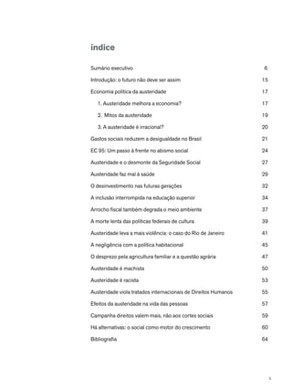 índice
Sumário executivo	 6
Introdução: o futuro não deve ser assim	 15
Economia política da austeridade	 17
1. Austeridade melhora a economia?	 17
2. Mitos da austeridade	 19
3. A austeridade é irracional?	 20
Gastos sociais reduzem a desigualdade no Brasil	 21
EC 95: Um passo à frente no abismo social	 24
Austeridade e o desmonte da Seguridade Social	 27
Austeridade faz mal à saúde	 29
O desinvestimento nas futuras gerações	 32
A inclusão interrompida na educação superior	 34
Arrocho fiscal também degrada o meio ambiente	 37
A morte lenta das políticas federais de cultura	 39
Austeridade leva a mais violência: o caso do Rio de Janeiro	 41
A negligência com a política habitacional	 45
O desprezo pela agricultura familiar e a questão agrária	 47
Austeridade é machista	 50
Austeridade é racista	 53
Austeridade viola tratados internacionais de Direitos Humanos	 55
Efeitos da austeridade na vida das pessoas	 57
Campanha direitos valem mais, não aos cortes sociais	 59
Há alternativas: o social como motor do crescimento	 60
Bibliografia	64
5
 