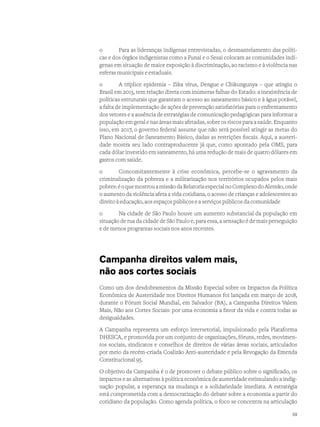 o	 Para as lideranças indígenas entrevistadas, o desmantelamento das políti-
cas e dos órgãos indigenistas como a Funai e o Sesai colocam as comunidades indí-
genas em situação de maior exposição à discriminação, ao racismo e à violência nas
esferas municipais e estaduais.
o	 A tríplice epidemia – Zika vírus, Dengue e Chikungunya – que atingiu o
Brasil em 2015, tem relação direta com inúmeras falhas do Estado: a inexistência de
políticas estruturais que garantam o acesso ao saneamento básico e à água potável,
a falta de implementação de ações de prevenção satisfatórias para o enfrentamento
dos vetores e a ausência de estratégias de comunicação pedagógicas para informar a
população em geral e nas áreas mais afetadas, sobre os riscos para a saúde. Enquanto
isso, em 2017, o governo federal assume que não será possível atingir as metas do
Plano Nacional de Saneamento Básico, dadas as restrições fiscais. Aqui, a austeri-
dade mostra seu lado contraproducente já que, como apontado pela OMS, para
cada dólar investido em saneamento, há uma redução de mais de quatro dólares em
gastos com saúde.
o	 Concomitantemente à crise econômica, percebe-se o agravamento da
criminalização da pobreza e a militarização nos territórios ocupados pelos mais
pobres:éoquemostrouamissãodaRelatoriaespecialnoComplexodoAlemão,onde
o aumento da violência afeta a vida cotidiana, o acesso de crianças e adolescentes ao
direito à educação, aos espaços públicos e a serviços públicos da comunidade
o	 Na cidade de São Paulo houve um aumento substancial da população em
situação de rua da cidade de São Paulo e, para essa, a sensação é de mais perseguição
e de menos programas sociais nos anos recentes.
Campanha direitos valem mais,
não aos cortes sociais
Como um dos desdobramentos da Missão Especial sobre os Impactos da Política
Econômica de Austeridade nos Direitos Humanos foi lançada em março de 2018,
durante o Fórum Social Mundial, em Salvador (BA), a Campanha Direitos Valem
Mais, Não aos Cortes Sociais: por uma economia a favor da vida e contra todas as
desigualdades.
A Campanha representa um esforço intersetorial, impulsionado pela Plataforma
DHESCA, e promovida por um conjunto de organizações, fóruns, redes, movimen-
tos sociais, sindicatos e conselhos de direitos de várias áreas sociais, articulados
por meio da recém-criada Coalizão Anti-austeridade e pela Revogação da Emenda
Constitucional 95.
O objetivo da Campanha é o de promover o debate público sobre o significado, os
impactos e as alternativas à política econômica de austeridade estimulando a indig-
nação popular, a esperança na mudança e a solidariedade imediata. A estratégia
está comprometida com a democratização do debate sobre a economia a partir do
cotidiano da população. Como agenda política, o foco se concentra na articulação
59
 