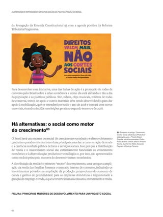 AUSTERIDADE E RETROCESSO: IMPACTOS SOCIAIS DA POLÍTICA FISCAL NO BRASIL
da Revogação da Emenda Constitucional 95 com a agenda positiva da Reforma
Tributária Progressiva.
Para desenvolver essa iniciativa, uma das linhas de ação é a promoção de rodas de
conversa pelo Brasil sobre a crise econômica e como ela está afetando o dia a dia
da população e as políticas públicas. Site, vídeos, clips musicais, roteiros de rodas
de conversa, textos de apoio e outros materiais vêm sendo desenvolvidos para dar
apoio à mobilização, que se estenderá por todo o ano de 2018 e contará com novos
materiais, visando a incidir nas eleições gerais no segundo semestre de 2018.
Há alternativas: o social como motor
do crescimento60
O Brasil terá um enorme potencial de crescimento econômico e desenvolvimento
produtivo quando enfrentar suas duas principais mazelas: a concentração de renda
e a carência na oferta pública de bens e serviços sociais. Isso por que a distribuição
de renda e o investimento social são extremamente funcionais ao crescimento
econômico e à diversificação produtiva e tecnológica e, por isso, são apresentados
como os dois principais motores do desenvolvimento econômico.
A distribuição da renda é o primeiro “motor” do crescimento, uma vez que a ampli-
ação da renda das famílias fomenta o mercado interno de consumo, induzindo os
investimentos privados na ampliação da produção, proporcionando aumento de
escala e ganhos de produtividade para as empresas domésticas e impulsionado a
geraçãodeempregoerenda,oquesereverteemmaisconsumo,investimentoerenda.
FIGURA: PRINCIPAIS MOTORES DE DESENVOLVIMENTO PARA UM PROJETO SOCIAL
60 Baseado no artigo “Desenvolvi-
mento Social e Estrutura Produtiva”
elaborado para o Projeto Brasil
Popular pelos economistas, Pedro
Rossi, Esther Dweck, Marco Antonio
Rocha, Guilherme Mello, Eduardo
Fagnani e Rodrigo Teixeira
60
 