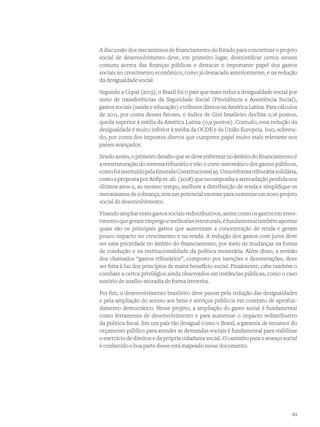 A discussão dos mecanismos de financiamento do Estado para concretizar o projeto
social de desenvolvimento deve, em primeiro lugar, desmistificar certos sensos
comuns acerca das finanças públicas e destacar o importante papel dos gastos
sociais no crescimento econômico, como já destacado anteriormente, e na redução
da desigualdade social.
Segundo a Cepal (2015), o Brasil foi o país que mais reduz a desigualdade social por
meio de transferências da Seguridade Social (Previdência e Assistência Social),
gastos sociais (saúde e educação) e tributos diretos na América Latina. Para cálculos
de 2011, por conta desses fatores, o índice de Gini brasileiro declina 0,16 pontos,
queda superior à média da América Latina (0,9 pontos). Contudo, essa redução da
desigualdade é muito inferior à média da OCDE e da União Europeia. Isso, sobretu-
do, por conta dos impostos diretos que cumprem papel muito mais relevante nos
países avançados.
Sendo assim, o primeiro desafio que se deve enfrentar no âmbito do financiamento é
a reestruturação do sistema tributário e não o corte sistemático dos gastos públicos,
comofoiinstituídopelaEmendaConstitucional95.Umareformatributáriasolidária,
como a proposta por Anfip et. ali. (2018) que recomponha a arrecadação perdida nos
últimos anos e, ao mesmo tempo, melhore a distribuição de renda e simplifique os
mecanismos de cobrança, tem um potencial enorme para sustentar um novo projeto
social de desenvolvimento.
Visando ampliar esses gastos sociais redistributivos, assim como os gastos em inves-
timentoquegeramempregoemelhoriasestruturais,éfundamentaltambémapontar
quais são os principais gastos que aumentam a concentração de renda e geram
pouco impacto no crescimento e na renda. A redução dos gastos com juros deve
ser uma prioridade no âmbito do financiamento, por meio de mudanças na forma
de condução e na institucionalidade da política monetária. Além disso, a revisão
dos chamados “gastos tributários”, composto por isenções e desonerações, deve
ser feita à luz dos princípios de maior benefício social. Finalmente, cabe também o
combate a certos privilégios ainda observados em instâncias públicas, como o caso
notório de auxílio-moradia de forma irrestrita.
Por fim, o desenvolvimento brasileiro deve passar pela redução das desigualdades
e pela ampliação do acesso aos bens e serviços públicos em contexto de aprofun-
damento democrático. Nesse projeto, a ampliação do gasto social é fundamental
como ferramenta de desenvolvimento e para aumentar o impacto redistributivo
da politica fiscal. Em um país tão desigual como o Brasil, a garantia de recursos do
orçamento público para atender as demandas sociais é fundamental para viabilizar
o exercício de direitos e da própria cidadania social. O caminho para o avanço social
é conhecido e boa parte desse está mapeado nesse documento.
63
 