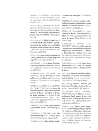 Ministério do Trabalho e Previdência
Social. Nota técnica Resultado do RGPS
de outubro/2015. Informe de Previdência
Social, v. 27, n. 11.
BRASIL (2017) Ministério do Plane-
jamento, Desenvolvimento e Gestão.
Secretaria de Orçamento Federal. Orça-
mentos da União exercício financeiro 2018:
projeto de lei orçamentária. - Brasília, 2017.
6v.em8.
CEBES (2018) POLÍTICAS SOCIAIS E
AUSTERIDADE FISCAL: Como as políti-
cas sociais são afetadas pelo austericídio
da agenda neoliberal no Brasil e no mundo.
Acesso em: 02/07/2018 Disponível em:
https://goo.gl/FrHR2H
CEPAL(2015)PanoramaFiscaldeAmérica
Latina y el Caribe 2015: dilemas y espacios
de políticas. https://goo.gl/G8FSRs
COCHRANE, J. (2009) Fiscal Stimulus,
Fiscal Inflation or Fiscal Fallacies?, Acesso
em: 09/07/2018 Disponível em: https://
goo.gl/2ZNfxB
CONFEDERAÇÃO NACIONAL DA
INDÚSTRIA (2018) Avaliação da saúde
pública piora nos últimos anos. Acesso em:
29/06/2018 Disponível em: https://goo.gl/
aGhqnT
COSTA, D. M.; COSTA, A. M.; AMANTE,
C. J.; SILVA, C. H. P. (2011) Aspectos da
reestruturação das Universidades Federais
por meio do Reuni – Um estudo no Estado
de Santa Catarina. In: Revista Gestão
Universitária na América Latina - GUAL.
Acesso em: 24/05/2015 Disponível em:
https://goo.gl/FfXkeU
DWECK, E. (2016) “A PEC 55 é o desmonte
das conquistas sociais”. Revista Princípios,
n.145.
FARMER, R.; P. ZABCZYK (2018): The
Household Fallacy. NBER Working Paper
Series, Working Paper n. 24393. March.
FRANÇA, A. (2011). A Previdência Social e
a economia dos municípios. 6ª ed. Brasília:
Anfip.
GADELHA, C. (2003) O complexo indus-
trialdasaúdeeanecessidadedeumenfoque
dinâmico na economia da saúde. Ciênc ia
Saúde Coletiva. 2003;2:521-35.
GALIZA, M; VALADARES, A (2016).
Previdência Rural: contextualizando o
debate em torno do financiamento e das
regras de acesso. Nota Técnica nº 25.
Brasília: Ipea.
GUIMARÃES, R.; GUEDES, G. R.;
RIOS-NETO, E. L. S. (2010) De onde vim
e até onde vou: uma análise preliminar da
desigualdade socioeconômica e entrada
no Ensino Superior brasileiro. Texto para
discussão 414 - Cedeplar/UFMG Acesso
em: 04/04/2018 Disponível em: https://
goo.gl/s9npzf
HIRATUKA, et. al. (2008) Importância
Sócioeconômica da Cadeia de Serviços
de Saneamento Básico no Brasil, Encontro
da Anpec.
IBGE(2014)SíntesedeIndicadoresSociais:
uma análise das condições de vida da popu-
lação brasileira. Acesso em: 23/05/2015
Disponível em: https://goo.gl/Njqjg8
IBGE (2017) Pesquisa Nacional por
Amostra de Domicílios Contínua. Rio de
Janeiro, 2013-2017. IBGE. Microdados.
INSTITUIÇÃO FISCAL INDEPEN-
DENDE (IFI) (2017) Relatório de acom-
panhamento fiscal, outubro de 2017. Por
dentro do gasto de infraestrutura. Brasília,
2017. Acesso em: 10/07/2018 Disponível
em https://goo.gl/DfCcyh
KEYNES,J.(1937)“HowtoAvoidaSlump”
in The Colected Writings of Major Keynes,
vol 21, London, Macmillan: Cambridge
UniversityPress.DeLongJBandSummers
LH (2012) Fiscal policy in a depressed
economy [with comments and discus-
sion]. Brookings Papers on Economic
Activity Spring: 233–297.
65
 