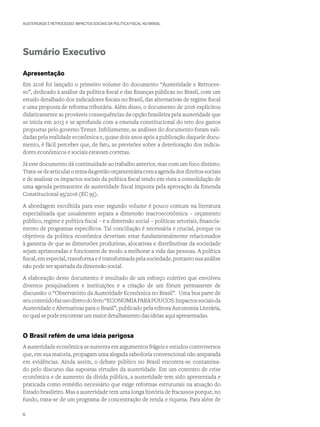 AUSTERIDADE E RETROCESSO: IMPACTOS SOCIAIS DA POLÍTICA FISCAL NO BRASIL
Sumário Executivo
Apresentação
Em 2016 foi lançado o primeiro volume do documento “Austeridade e Retroces-
so”, dedicado à análise da política fiscal e das finanças públicas no Brasil, com um
estudo detalhado dos indicadores fiscais no Brasil, das alternativas de regime fiscal
e uma proposta de reforma tributária. Além disso, o documento de 2016 explicitou
didaticamente as prováveis consequências da opção brasileira pela austeridade que
se inicia em 2015 e se aprofunda com a emenda constitucional do teto dos gastos
propostas pelo governo Temer. Infelizmente, as análises do documento foram vali-
dadas pela realidade econômica e, quase dois anos após a publicação daquele docu-
mento, é fácil perceber que, de fato, as previsões sobre a deterioração dos indica-
dores econômicos e sociais estavam corretas.
Já este documento dá continuidade ao trabalho anterior, mas com um foco distinto.
Trata-sedearticularotemadagestãoorçamentáriacomaagendadosdireitossociais
e de analisar os impactos sociais da política fiscal tendo em vista a consolidação de
uma agenda permanente de austeridade fiscal imposta pela aprovação da Emenda
Constitucional 95/2016 (EC 95).
A abordagem escolhida para esse segundo volume é pouco comum na literatura
especializada que usualmente separa a dimensão macroeconômica – orçamento
público, regime e política fiscal – e a dimensão social – políticas setoriais, financia-
mento de programas específicos. Tal conciliação é necessária e crucial, porque os
objetivos da política econômica deveriam estar fundamentalmente relacionados
à garantia de que as dimensões produtivas, alocativas e distributivas da sociedade
sejam aprimoradas e funcionem de modo a melhorar a vida das pessoas. A política
fiscal, em especial, transforma e é transformada pela sociedade, portanto sua análise
não pode ser apartada da dimensão social.
A elaboração deste documento é resultado de um esforço coletivo que envolveu
diversos pesquisadores e instituições e a criação de um fórum permanente de
discussão: o “Observatório da Austeridade Econômica no Brasil”. Uma boa parte de
seuconteúdofazusodiretodolivro“ECONOMIAPARAPOUCOS:Impactossociaisda
Austeridade e Alternativas para o Brasil”, publicado pela editora Autonomia Literária,
no qual se pode encontrar um maior detalhamento das ideias aqui apresentadas.
O Brasil refém de uma ideia perigosa
A austeridade econômica se sustenta em argumentos frágeis e estudos controversos
que, em sua maioria, propagam uma alegada sabedoria convencional não amparada
em evidências. Ainda assim, o debate público no Brasil encontra-se contamina-
do pelo discurso das supostas virtudes da austeridade. Em um contexto de crise
econômica e de aumento da dívida pública, a austeridade tem sido apresentada e
praticada como remédio necessário que exige reformas estruturais na atuação do
Estado brasileiro. Mas a austeridade tem uma longa história de fracassos porque, no
fundo, trata-se de um programa de concentração de renda e riqueza. Para além de
6
 