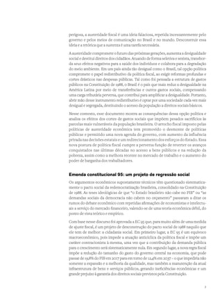 perigosa, a austeridade fiscal é uma ideia falaciosa, repetida incessantemente pelo
governo e pelos meios de comunicação no Brasil e no mundo. Desconstruir essa
ideia e a retórica que a sustenta é uma tarefa necessária.
A austeridade compromete o futuro das próximas gerações, aumenta a desigualdade
social e destitui direitos dos cidadãos. Atuando de forma seletiva e sexista, transbor-
da seus efeitos negativos para a saúde dos indivíduos e colabora para a degradação
do meio ambiente. Em um país ainda tão desigual como o Brasil, tal opção política
compromete o papel redistributivo da política fiscal, ao exigir reformas profundas e
cortes drásticos nas despesas públicas. Tal como foi pensada a estrutura de gastos
públicos na Constituição de 1988, o Brasil é o país que mais reduz a desigualdade na
América Latina por meio de transferências e outros gastos sociais, compensando
uma carga tributária perversa, que contribui para amplificar a desigualdade. Portanto,
abrir mão desse instrumento redistributivo é optar por uma sociedade cada vez mais
desigual e segregada, destituindo o acesso da população a direitos sociais básicos.
Nesse contexto, esse documento mostra as consequências dessa opção política e
analisa os efeitos dos cortes de gastos sociais que impõem pesados sacrifícios às
parcelas mais vulneráveis da população brasileira. O arrocho fiscal imposto pelas
políticas de austeridade econômica tem promovido o desmonte de políticas
públicas e permitido uma nova agenda do governo, com aumento da influência
privada nas decisões estatais e um redirecionamento dos esforços do Estado. Essa
nova postura de política fiscal cumpre a perversa função de reverter os avanços
conquistados nas últimas décadas no acesso a bens públicos e na redução da
pobreza, assim como a melhora recente no mercado de trabalho e o aumento do
poder de barganha dos trabalhadores.
Emenda constitucional 95: um projeto de regressão social
Os argumentos econômicos supostamente técnicos têm questionado sistematica-
mente o pacto social da redemocratização brasileira, consolidado na Constituição
de 1988. As teses ideológicas de que “o Estado brasileiro não cabe no PIB” ou “as
demandas sociais da democracia não cabem no orçamento” passaram a ditar os
rumos do debate econômico com repetidas afirmações de economistas e intelectu-
ais a serviço do mercado financeiro, valendo-se de uma teoria econômica débil, do
ponto de vista teórico e empírico.
Com base nesse discurso foi aprovada a EC 95 que, para muito além de uma medida
de ajuste fiscal, é um projeto de desconstrução do pacto social de 1988 naquilo que
ele tem de melhor: a cidadania social. Em primeiro lugar, a EC 95 é um equívoco
macroeconômico, pois impede a atuação anticíclica da política fiscal e impõe um
caráter contracionista à mesma, uma vez que a contribuição da demanda pública
para o crescimento será sistematicamente nula. Em segundo lugar, a nova regra fiscal
impõe a redução do tamanho do gasto do governo central na economia, que pode
passar de 19,8% do PIB em 2017 para em torno de 12,4% em 2037 – o que impediria não
somente a expansão e a melhoria da qualidade, mas também a manutenção da atual
infraestrutura de bens e serviços públicos, gerando ineficiências econômicas e um
grande prejuízo à garantia dos direitos sociais previstos pela Constituição.
7
 