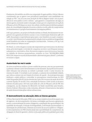 AUSTERIDADE E RETROCESSO: IMPACTOS SOCIAIS DA POLÍTICA FISCAL NO BRASIL
Finalmente, há também um efeito na composição do gasto público federal. Mesmo
considerando que os gastos com previdência mantenham certa estabilidade em
relação ao PIB – em 2017 em torno de 8,5% do PIB no Regime Geral e 2% na previ-
dência do setor público (civil e militar) – para garantir o cumprimento da regra, os
demais gastos, incluindo saúde e educação, teriam que ser comprimidos de 9,4% do
PIBpara2,2%doPIBdaquia20anos.Isso,afinal,contribuiparainviabilizarqualquer
plano de consolidação/expansão do acesso a direitos sociais, além de comprometer
os investimentos e o próprio funcionamento da máquina pública.
A EC 95 é, portanto, um projeto de Estado mínimo no Brasil, absolutamente incom-
patível com a garantia de direitos sociais e com a Constituição Federal de 1988 (CF
1988). Esse projeto é especialmente grave para o caso brasileiro, no qual o orçamen-
to social é uma ferramenta fundamental de redução da já escandalosa desigualdade
social brasileira em todas as comparações internacionais. Portanto, a EC 95 é um
passo à frente no “abismo social”.
No Brasil, os cortes de gastos sociais são responsáveis por retrocessos em diversas
áreas, pela interrupção e reversão de conquistas recentes e por bloquear avanços
substantivos e necessários. Esse documento mapeou esses retrocessos, baseado
no trabalho de diversos pesquisadores, reunidos no livro “ECONOMIA PARA
POUCOS: Impactos sociais da Austeridade e Alternativas para o Brasil”, conforme
se resume a seguir.
Austeridade faz mal à saúde
As crises econômicas tendem a piorar a saúde das pessoas, uma vez que aumentam
a pobreza e alteram outros determinantes sociais da saúde. Já as políticas de austeri-
dade reforçam esse processo ao reduzir a proteção social e cortar recursos do
sistema de saúde. O resultado é, por exemplo, o aumento da mortalidade infantil,
que voltou a crescer em 2017 depois de 26 anos de queda 1
. Já as perspectivas para
melhorar a saúde pública e consolidar os pressupostos constitucionais do SUS
estão bloqueadas pela EC 95 que desvincula o piso dos recursos da saúde da receita
corrente líquida. De acordo com a simulação de Funcia e Ocké (2018) os recursos
federais alocados para o SUS até 2036 cairão de 1,7% do PIB para 1,2% do PIB. Por
conseguinte, 2/3 das despesas do Ministério da Saúde transferidas para Estados,
Distrito Federal e Municípios serão reduzidas, afetando o financiamento das ações
de saúde desenvolvidas pelas esferas subnacionais.
O desinvestimento na educação afeta as futuras gerações
OPlanoNacionaldeEducação(PNE)(2014-2024)completaem2018seuquartoano
de vigência e de descumprimento. As metas e estratégias, que buscam a garantia do
acesso, a universalização do ensino obrigatório, a ampliação das oportunidades e da
qualidade da educação, a redução da desigualdade, a valorização da diversidade e a
valorização dos profissionais, esbarram na escassez de recursos públicos. O flagran-
te descumprimento do PNE retarda ainda mais a possibilidade de cumprimento da
obrigação do Brasil de garantir o direito à educação pública de qualidade para todas
1 https://www1.folha.uol.com.br/
cotidiano/2018/07/com-zika-e-
crise-no-pais-mortalidade-infantil-
sobe-pela-1a-vez-em-26-anos.shtml
8
 