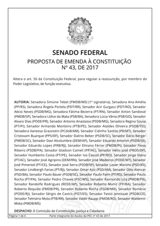 SENADO FEDERAL
PROPOSTA DE EMENDA À CONSTITUIÇÃO
Nº 43, DE 2017
Altera o art. 56 da Constituição Federal, para regular a reassunção, por membro do
Poder Legislativo, de função executiva.
AUTORIA: Senadora Simone Tebet (PMDB/MS) (1ª signatária), Senadora Ana Amélia
(PP/RS), Senadora Ângela Portela (PDT/RR), Senador Acir Gurgacz (PDT/RO), Senador
Aécio Neves (PSDB/MG), Senadora Fátima Bezerra (PT/RN), Senador Airton Sandoval
(PMDB/SP), Senadora Lídice da Mata (PSB/BA), Senadora Lúcia Vânia (PSB/GO), Senador
Alvaro Dias (PODE/PR), Senador Antonio Anastasia (PSDB/MG), Senadora Regina Sousa
(PT/PI), Senador Armando Monteiro (PTB/PE), Senador Ataídes Oliveira (PSDB/TO),
Senadora Vanessa Grazziotin (PCdoB/AM), Senador Cidinho Santos (PR/MT), Senador
Cristovam Buarque (PPS/DF), Senador Dalirio Beber (PSDB/SC), Senador Dário Berger
(PMDB/SC), Senador Davi Alcolumbre (DEM/AP), Senador Eduardo Amorim (PSDB/SE),
Senador Eduardo Lopes (PRB/RJ), Senador Elmano Férrer (PMDB/PI), Senador Flexa
Ribeiro (PSDB/PA), Senador Gladson Cameli (PP/AC), Senador Hélio José (PROS/DF),
Senador Humberto Costa (PT/PE), Senador Ivo Cassol (PP/RO), Senador Jorge Viana
(PT/AC), Senador José Agripino (DEM/RN), Senador José Medeiros (PODE/MT), Senador
José Pimentel (PT/CE), Senador José Serra (PSDB/SP), Senador Lasier Martins (PSD/RS),
Senador Lindbergh Farias (PT/RJ), Senador Omar Aziz (PSD/AM), Senador Otto Alencar
(PSD/BA), Senador Paulo Bauer (PSDB/SC), Senador Paulo Paim (PT/RS), Senador Paulo
Rocha (PT/PA), Senador Pedro Chaves (PSC/MS), Senador Raimundo Lira (PMDB/PB),
Senador Randolfe Rodrigues (REDE/AP), Senador Roberto Muniz (PP/BA), Senador
Roberto Requião (PMDB/PR), Senador Roberto Rocha (PSDB/MA), Senador Romário
(PODE/RJ), Senador Sérgio de Castro (PDT/ES), Senador Tasso Jereissati (PSDB/CE),
Senador Telmário Mota (PTB/RR), Senador Valdir Raupp (PMDB/RO), Senador Waldemir
Moka (PMDB/MS)
DESPACHO: À Comissão de Constituição, Justiça e Cidadania
Página 1 de 6 Parte integrante do Avulso da PEC nº 43 de 2017.
 