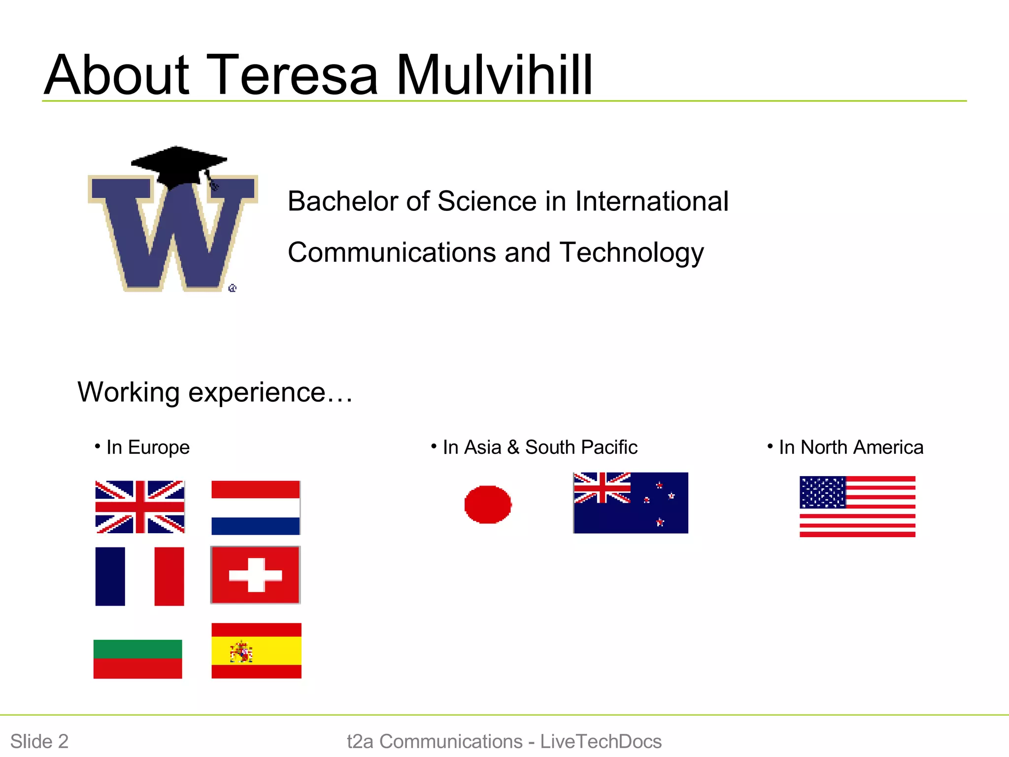 About Teresa Mulvihill t2a Communications - LiveTechDocs Slide  Bachelor of Science in International Communications and Technology Working experience… In Europe  In North America In Asia & South Pacific 
