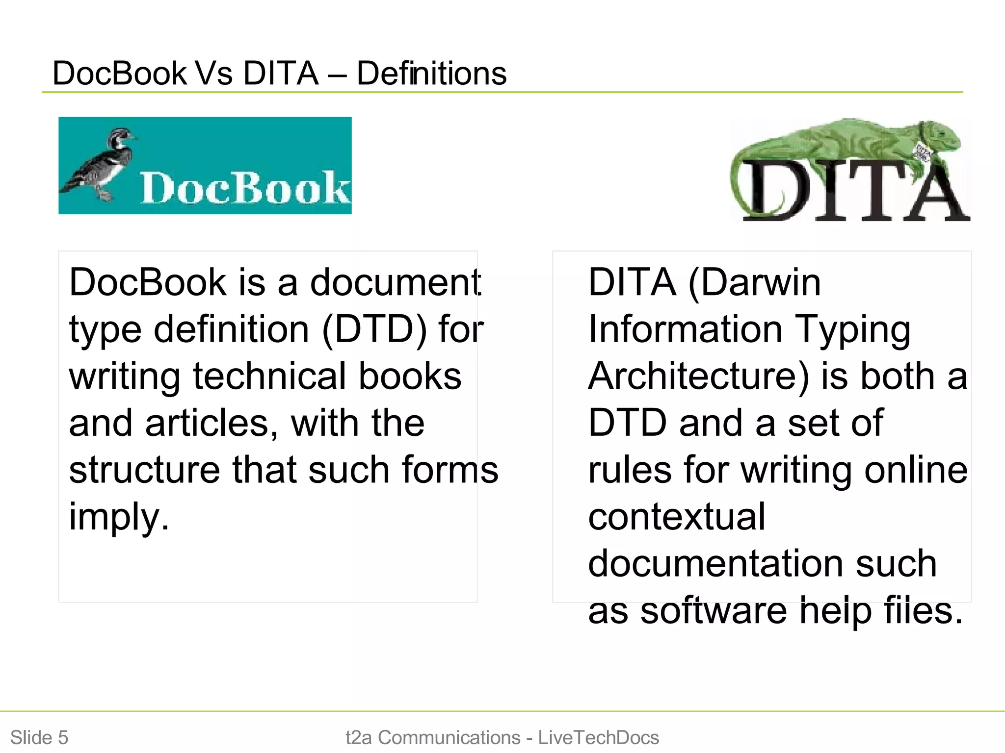 DocBook Vs DITA – Definitions t2a Communications - LiveTechDocs Slide  DocBook is a document type definition (DTD) for writing technical books and articles, with the structure that such forms imply. DITA (Darwin Information Typing Architecture) is both a DTD and a set of rules for writing online contextual documentation such as software help files. 