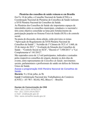 Plenárias dos conselhos de saúde reúnem-se em Brasília
Em 9 e 10 de julho, o Conselho Nacional de Saúde (CNS) e a
Coordenação Nacional de Plenárias de Conselhos de Saúde realizam
a XVII Plenária Nacional de Conselhos de Saúde.
As Plenárias dos Conselhos de Saúde são importantes espaços de
intercâmbio entre os conselhos municipais, estaduais e o nacional e
têm como objetivo consolidar as lutas pelo fortalecimento da
participação popular no Sistema Único de Saúde (SUS) e do controle
social.
Na pauta de discussão, desta edição, estão previstos os temas
“Aprovação do Regulamento da XVII Plenária Nacional de
Conselhos de Saúde”, “Acórdão da 1ª Câmara do TCU nº 1.660, de
22 de março de 2011”, “Avaliação da Situação dos Conselhos de
Saúde – “Controle Social no SUS”, “Decreto nº 7.508/2011” e “Lei
Complementar nº 141/2012”.
São esperados cerca de 1,5 mil participantes, indicados e custeados
pelos respectivos conselhos de origem, durante os dois dias do
evento, entre representantes de Conselhos de Saúde, movimentos
sociais, parlamentares e profissionais de saúde em defesa do Sistema
Único de Saúde.
Acesse a programação XVII Plenária Nacional de Conselhos de
Saúde.
Horário: 9 e 10 de julho, às 9h
Local: Confederação Nacional dos Trabalhadores do Comércio
(CNTC) - AV W5 - SGAS, 902, Bloco C – Brasília


Equipe de Comunicação do CNS
Fone: (61) 3315-3576/3179
Fax: (61) 3315-2414/3927
e-mail: cns@saude.gov.br
Site: www.conselho.saude.gov.br
 