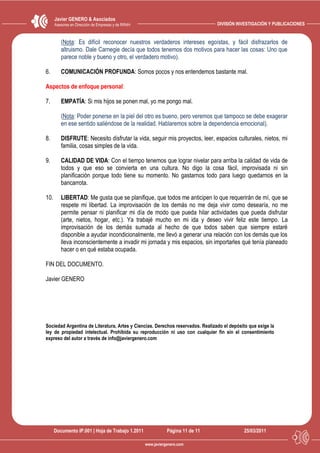 Javier GENERO & Asociados
      Asesores en Dirección de Empresas y de RRHH                                DIVISIÓN INVESTIGACIÓN Y PUBLICACIONES


         (Nota: Es difícil reconocer nuestros verdaderos intereses egoístas, y fácil disfrazarlos de
         altruismo. Dale Carnegie decía que todos tenemos dos motivos para hacer las cosas: Uno que
         parece noble y bueno y otro, el verdadero motivo).

6.       COMUNICACIÓN PROFUNDA: Somos pocos y nos entendemos bastante mal.

Aspectos de enfoque personal:

7.       EMPATÍA: Si mis hijos se ponen mal, yo me pongo mal.

         (Nota: Poder ponerse en la piel del otro es bueno, pero veremos que tampoco se debe exagerar
         en ese sentido saliéndose de la realidad. Hablaremos sobre la dependencia emocional).

8.       DISFRUTE: Necesito disfrutar la vida, seguir mis proyectos, leer, espacios culturales, nietos, mi
         familia, cosas simples de la vida.

9.       CALIDAD DE VIDA: Con el tiempo tenemos que lograr nivelar para arriba la calidad de vida de
         todos y que eso se convierta en una cultura. No digo la cosa fácil, improvisada ni sin
         planificación porque todo tiene su momento. No gastarnos todo para luego quedarnos en la
         bancarrota.

10.      LIBERTAD: Me gusta que se planifique, que todos me anticipen lo que requerirán de mí, que se
         respete mi libertad. La improvisación de los demás no me deja vivir como desearía, no me
         permite pensar ni planificar mi día de modo que pueda hilar actividades que pueda disfrutar
         (arte, nietos, hogar, etc.). Ya trabajé mucho en mi ida y deseo vivir feliz este tiempo. La
         improvisación de los demás sumada al hecho de que todos saben que siempre estaré
         disponible a ayudar incondicionalmente, me llevó a generar una relación con los demás que los
         lleva inconscientemente a invadir mi jornada y mis espacios, sin importarles qué tenía planeado
         hacer o en qué estaba ocupada.

FIN DEL DOCUMENTO.

Javier GENERO




Sociedad Argentina de Literatura, Artes y Ciencias. Derechos reservados. Realizado el depósito que exige la
ley de propiedad intelectual. Prohibida su reproducción ni uso con cualquier fin sin el consentimiento
expreso del autor a través de info@javiergenero.com




      Documento IP.001 | Hoja de Trabajo 1.2011                Página 11 de 11              25/03/2011

                                                    www.javiergenero.com
 