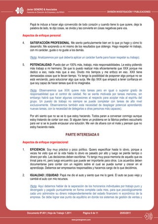 Javier GENERO & Asociados
     Asesores en Dirección de Empresas y de RRHH                                   DIVISIÓN INVESTIGACIÓN Y PUBLICACIONES




        Papá te induce a hacer algo convencido de todo corazón y cuando tiene lo que quiere, deja la
        palabra de lado, te dijo cosas, se olvida y las convierte en cosas negativas para vos.

Aspectos de enfoque personal:

4.      SATISFACCIÓN PROFESIONAL: Me siento particularmente bien en lo que yo hago y cómo lo
        desarrollo. Me sorprendo a mí mismo de los resultados que obtengo. Hago respetar mi trabajo,
        con mi carácter, guste o no guste a los demás.

        (Nota: Analizaremos por qué debería aplicar un carácter fuerte para hacer respetar su trabajo).

5.      POTENCIALIDAD: Puedo dar un 100% más, trabajo, más responsabilidades. Le estoy pidiendo
        más trabajo a mi hermano. Sé que lo puedo realizar más eficientemente que XXX porque me
        dedico a eso, nada más que a eso. Divido mis tiempos y me enfoco en eso. XXX tiene
        demasiadas cosas que le llevan tiempo. Yo tengo la posibilidad de posponer algo porque no se
        está venciendo, para solucionar algo que surja. Me dijo XXX que empezó a tener confianza en
        que soy capaz de hacer tareas que él no imaginaba.

        (Nota: Observaremos que XXX quiere más tareas pero en igual o superior grado de
        responsabilidad que el control de calidad. No se siente motivada por tareas menores, sin
        embargo habrá que hacer algunas concesiones al respecto para acoplar más al espíritu del
        grupo. Un puesto de trabajo no siempre se puede completar con tareas de alto nivel
        exclusivamente. Observaremos también esta necesidad de desplegar potencial aprendiendo
        nuevas tareas, con la necesidad de delegarlas a otras personas más capaces).

        Por ahí siento que no se ve lo que estoy haciendo. Todos paran a conversar conmigo aunque
        estoy tratando de cortar con eso. Si alguien tiene un problema en la fábrica prefiero escucharlo
        para ver si se le puede encausar una solución. Me ven de afuera con el mate y piensan que no
        estoy haciendo nada.

                                                   PARTE INTERESADA II
Aspectos de enfoque organizacional:

1.      EFICIENCIA: Soy muy práctico y poco político. Quiero especificar hasta lo obvio, porque a
        veces he visto que en la vida hasta lo obvio es pasado por alto y luego se pierde tiempo o
        dinero por ello. Las decisiones deben escribirse. Yo tengo muy poca memoria de aquello que es
        trivial para mí, pero luego encuentro que puede ser importante para otros. Los acuerdos deben
        documentarse para contar con un registro sobre el cual se pueda sumar y crecer en el
        aprendizaje. Debemos ser empresarios responsables y hacernos cargo de lo que decidimos.

2.      IGUALDAD | EQUIDAD: Papá me dio el auto y siento que me lo gané. El auto se puso viejo y
        cambié el auto con mis recursos.

        (Nota: Aquí debemos hablar de la separación de los honorarios individuales por trabajo puro y
        devengado y pagado puntualmente en forma completa cada mes, para que psicológicamente
        cada uno administre su dinero independientemente del estado financiero ni económico de la
        empresa. Se debe lograr ese punto de equilibrio en donde los sistemas de gestión de ventas y



     Documento IP.001 | Hoja de Trabajo 1.2011                    Página 6 de 11              25/03/2011

                                                      www.javiergenero.com
 