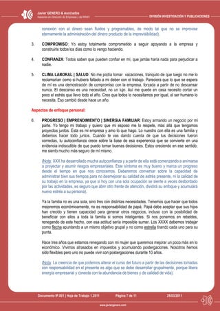 Javier GENERO & Asociados
     Asesores en Dirección de Empresas y de RRHH                                DIVISIÓN INVESTIGACIÓN Y PUBLICACIONES


        conexión con el dinero sean fluidos y programables, de modo tal que no se improvise
        eternamente la administración del dinero producto de la imprevisibilidad).

3.      COMPROMISO: Yo estoy totalmente comprometido a seguir apoyando a la empresa y
        construirla todos los días como lo vengo haciendo.

4.      CONFIANZA: Todos saben que pueden confiar en mí, que jamás haría nada para perjudicar a
        nadie.

5.      CLIMA LABORAL | SALUD: No me podía tomar vacaciones, tranquilo de que luego no me lo
        reclamarían como si hubiera faltado a mi deber con el trabajo. Pareciera que lo que se espera
        de mí es una demostración de compromiso con la empresa, forzada a partir de no descansar
        nunca. El descanso es una necesidad, no un lujo. Así me quede en casa necesito cortar un
        poco el estrés que llevo todo el año. Creo que todos lo necesitamos por igual, el ser humano lo
        necesita. Eso cambió desde hace un año.

Aspectos de enfoque personal:

6.      PROGRESO | EMPRENDIMIENTO | SINERGIA FAMILIAR: Estoy armando un negocio por mi
        parte. Yo tengo mi trabajo y quiero que mi esposo me lo respete, más allá que tengamos
        proyectos juntos. Esta es mi empresa y amo lo que hago. Lo nuestro con ella es una familia y
        debemos hacer todo juntos. Cuando te vas dando cuenta de que tus decisiones fueron
        correctas, tu autoconfianza crece sobre la base de esa experiencia que se convierte en una
        evidencia indiscutible de que puedo tomar buenas decisiones. Estoy creciendo en ese sentido,
        me siento mucho más seguro de mí mismo.

        (Nota: XXX ha desarrollado mucha autoconfianza y a partir de ella está comenzando a animarse
        a proyectar y asumir riesgos empresariales. Este síntoma es muy bueno y marca un progreso
        desde el tiempo en que nos conocemos. Deberemos conversar sobre la capacidad de
        administrar bien sus tiempos para no desmejorar su calidad de estrés presente, ni la calidad de
        su trabajo en la empresa, ya que si hoy con una sola ocupación se siente a veces desbordado
        por las actividades, es seguro que abrir otro frente de atención, dividirá su enfoque y acumulará
        nuevo estrés a su persona).

        Ya la familia no es una sola, sino tres con distintas necesidades. Tenemos que hacer que todos
        mejoremos económicamente, no es responsabilidad de papá. Papá debe aceptar que sus hijos
        han crecido y tienen capacidad para generar otros negocios, incluso con la posibilidad de
        beneficiar con ellos a toda la familia si somos inteligentes. Si nos ponemos en rebeldes,
        renegando de este hecho, con esa actitud sería imposible sumar. Los XXXX debemos trabajar
        como flecha apuntando a un mismo objetivo grupal y no como estrella tirando cada uno para su
        punta.

        Hace tres años que estamos renegando con mi mujer que queremos mejorar un poco más en lo
        económico. Vivimos atrasados en impuestos y acumulando postergaciones. Nosotros hemos
        sido flexibles pero uno no puede vivir con postergaciones durante 10 años.

        (Nota: La creencia de que podemos alterar el curso del futuro a partir de las decisiones tomadas
        con responsabilidad en el presente es algo que se debe desarrollar grupalmente, porque libera
        energía empresarial y conecta con la abundancia de bienes y de calidad de vida).




     Documento IP.001 | Hoja de Trabajo 1.2011                 Página 7 de 11              25/03/2011

                                                   www.javiergenero.com
 