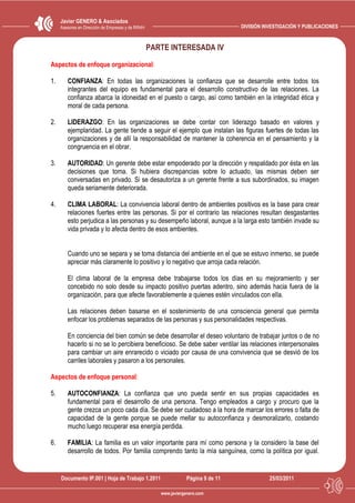 Javier GENERO & Asociados
     Asesores en Dirección de Empresas y de RRHH                                   DIVISIÓN INVESTIGACIÓN Y PUBLICACIONES



                                                   PARTE INTERESADA IV
Aspectos de enfoque organizacional:

1.      CONFIANZA: En todas las organizaciones la confianza que se desarrolle entre todos los
        integrantes del equipo es fundamental para el desarrollo constructivo de las relaciones. La
        confianza abarca la idoneidad en el puesto o cargo, así como también en la integridad ética y
        moral de cada persona.

2.      LIDERAZGO: En las organizaciones se debe contar con liderazgo basado en valores y
        ejemplaridad. La gente tiende a seguir el ejemplo que instalan las figuras fuertes de todas las
        organizaciones y de allí la responsabilidad de mantener la coherencia en el pensamiento y la
        congruencia en el obrar.

3.      AUTORIDAD: Un gerente debe estar empoderado por la dirección y respaldado por ésta en las
        decisiones que toma. Si hubiera discrepancias sobre lo actuado, las mismas deben ser
        conversadas en privado. Si se desautoriza a un gerente frente a sus subordinados, su imagen
        queda seriamente deteriorada.

4.      CLIMA LABORAL: La convivencia laboral dentro de ambientes positivos es la base para crear
        relaciones fuertes entre las personas. Si por el contrario las relaciones resultan desgastantes
        esto perjudica a las personas y su desempeño laboral, aunque a la larga esto también invade su
        vida privada y lo afecta dentro de esos ambientes.


        Cuando uno se separa y se toma distancia del ambiente en el que se estuvo inmerso, se puede
        apreciar más claramente lo positivo y lo negativo que arroja cada relación.

        El clima laboral de la empresa debe trabajarse todos los días en su mejoramiento y ser
        concebido no solo desde su impacto positivo puertas adentro, sino además hacia fuera de la
        organización, para que afecte favorablemente a quienes estén vinculados con ella.

        Las relaciones deben basarse en el sostenimiento de una consciencia general que permita
        enfocar los problemas separados de las personas y sus personalidades respectivas.

        En conciencia del bien común se debe desarrollar el deseo voluntario de trabajar juntos o de no
        hacerlo si no se lo percibiera beneficioso. Se debe saber ventilar las relaciones interpersonales
        para cambiar un aire enrarecido o viciado por causa de una convivencia que se desvió de los
        carriles laborales y pasaron a los personales.

Aspectos de enfoque personal:

5.      AUTOCONFIANZA: La confianza que uno pueda sentir en sus propias capacidades es
        fundamental para el desarrollo de una persona. Tengo empleados a cargo y procuro que la
        gente crezca un poco cada día. Se debe ser cuidadoso a la hora de marcar los errores o falta de
        capacidad de la gente porque se puede mellar su autoconfianza y desmoralizarlo, costando
        mucho luego recuperar esa energía perdida.

6.      FAMILIA: La familia es un valor importante para mí como persona y la considero la base del
        desarrollo de todos. Por familia comprendo tanto la mía sanguínea, como la política por igual.


     Documento IP.001 | Hoja de Trabajo 1.2011                    Página 9 de 11              25/03/2011

                                                      www.javiergenero.com
 