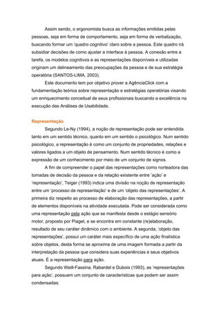 Assim sendo, o ergonomista busca as informações emitidas pelas
pessoas, seja em forma de comportamento, seja em forma de verbalização,
buscando formar um ‘quadro cognitivo’ claro sobre a pessoa. Este quadro irá
subsidiar decisões de como ajustar a interface à pessoa. A conexão entre a
tarefa, os modelos cognitivos e as representações disponíveis e utilizadas
originam um delineamento das preocupações da pessoa e de sua estratégia
operatória (SANTOS-LIMA, 2003).
      Este documento tem por objetivo prover a AgênciaClick com a
fundamentação teórica sobre representação e estratégias operatórias visando
um enriquecimento conceitual de seus profissionais buscando a excelência na
execução das Análises de Usabilidade.


Representação
      Segundo Le-Ny (1994), a noção de representação pode ser entendida
tanto em um sentido técnico, quanto em um sentido o psicológico. Num sentido
psicológico, a representação é como um conjunto de propriedades, relações e
valores ligados a um objeto de pensamento. Num sentido técnico é como a
expressão de um conhecimento por meio de um conjunto de signos.
      A fim de compreender o papel das representações como norteadora das
tomadas de decisão da pessoa e da relação existente entre ’ação’ e
‘representação’, Teiger (1993) indica uma divisão na noção de representação
entre um ‘processo de representação’ e de um ‘objeto das representações’. A
primeira diz respeito ao processo de elaboração das representações, a partir
de elementos disponíveis na atividade executada. Pode ser considerada como
uma representação pela ação que se manifesta desde o estágio sensório
motor, proposto por Piaget, e se encontra em constante (re)elaboração,
resultado de seu caráter dinâmico com o ambiente. A segunda, ‘objeto das
representações’, possui um caráter mais específico de uma ação finalística
sobre objetos, desta forma se aproxima de uma imagem formada a partir da
interpretação da pessoa que considera suas experiências e seus objetivos
atuais. É a representação para ação.
      Segundo Weill-Fassina, Rabardel e Dubois (1993), as ‘representações
para ação’, possuem um conjunto de características que podem ser assim
condensadas:
 