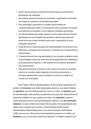 Atuam como processos mentais ativos de tomada da consciência e
      apropriação das situações;
      Seu aspecto essencial reside nos conteúdos e significados construídos
      em função do contexto e da atividade executada;
      Para abordagem ergonômica a questão central relativa às
      ‘representações para ação’ é compreender como as pessoas constroem
      os problemas encontrados e como elaboram soluções apropriadas;
      As ‘representações para ação’ possuem como função primeira construir
      significados de uma situação que permitam a pessoa agir sobre ela,
      desta forma seu caráter finalístico atua como “organizador de suas
      atividades cognitivas”;
      O agir permite a (re)estruturação das representações, fornecendo novos
      elementos e situações que enriquecem o conteúdo que a pessoa formou
      anteriormente;
      O desenvolvimento das ‘representações’ é um processo qualitativo onde
      a aprendizagem ocorre por meio de uma reorganização dos conteúdos e
      do funcionamento cognitivo, e não através de um acúmulo quantitativo
      de conhecimentos;
      Este desenvolvimento é contínuo onde, mesmo que parte do conteúdo
      venha a se constituir parte integrante da memória permanente, o
      processo representativo não se cristaliza e continua a modificar no
      contato com a atividade.


      Para Teiger (1993) as representações, de forma geral, apresentam um
caráter: (a) funcional, pois estão relacionadas sempre a uma ação finalística;
(b) operativo, pois sua eficácia pode ser menor ou maior; (c) dinâmico, pois
as representações estão sempre se alterando em função das características do
sistema de trabalho em que a pessoa se insere; (d) compósito, podendo
conter elementos comuns nas representações coletivas; e (e) de construção
subjetiva, no qual o critério de verdade não se aplica. As representações são
válidas para a pessoa que as possui. Outras pessoas podem possuir
representações diferenciadas sobre uma mesma situação. Weill-Fassina
(1990), por sua vez, afirma que as representações possuem um caráter: (a)
finalístico, uma vez que são criadas para alcançar um objetivo específico em
 