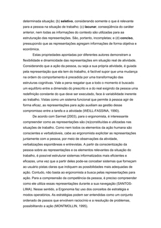 determinada situação; (b) seletivo, considerando somente o que é relevante
para a pessoa na situação de trabalho; (c) lacunar, conseqüência do caráter
anterior, nem todas as informações do contexto são utilizadas para aa
estruturação das representações. São, portanto, incompletas; e (d) conciso,
pressupondo que as representações agregam informações de forma objetiva e
econômica.
      Estas propriedades apontadas por diferentes autores demonstram a
flexibilidade e dinamicidade das representações em situação real de atividade.
Considerando que a ação da pessoa, ou seja a sua própria atividade, é guiada
pela representação que ela tem do trabalho, é factível supor que uma mudança
na ordem do comportamento é precedida por uma transformação das
estruturas cognitivas. Vale a pena resgatar que a todo o momento é buscado
um equilíbrio entre a dimensão do prescrito e a do real exigindo da pessoa uma
redefinição constante do que deve ser executado, face à variabilidade inerente
ao trabalho. Vistas como um sistema funcional que permite à pessoa agir de
forma eficaz, as representações para ação auxiliam aa gestão desse
compromisso entre a tarefa e a atividade (WEILL-FASSINA, 1990).
      De acordo com Sarmet (2003), para o ergonomista, é interessante
compreender como as representações são (re)constituídas e utilizadas nas
situações de trabalho. Como nem todos os elementos da ação humana são
conscientes e verbalizáveis, cabe ao ergonomista explicitar as representações
juntamente com a pessoa, por meio de observações da atividade,
verbalizações espontâneas e entrevistas. A partir da conscientização da
pessoa sobre as representações e os elementos relevantes da situação do
trabalho, é possível estruturar sistemas informatizados mais eficientes e
eficazes, uma vez que a partir deles pode-se conceber sistemas que forneçam
ao usuário pistas claras que indiquem as possibilidades mais adequadas de
ação. Contudo, não basta ao ergonomista a busca pelas representações para
ação. Para a compreensão da competência da pessoa, é preciso compreender
como ele utiliza essas representações durante a sua navegação (SANTOS-
LIMA). Nesse sentido, a Ergonomia faz uso dos conceitos de estratégia e
modos operatórios. As estratégias podem ser entendidas como um conjunto
ordenado de passos que envolvem raciocínio e a resolução de problemas,
possibilitando a ação (MONTMOLLIN, 1995).
 