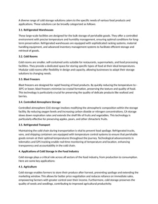 A diverse range of cold storage solutions caters to the specific needs of various food products and
applications. These solutions can be broadly categorized as follows:
3.1. Refrigerated Warehouses
These large-scale facilities are designed for the bulk storage of perishable goods. They offer a controlled
environment with precise temperature and humidity management, ensuring optimal conditions for long-
term preservation. Refrigerated warehouses are equipped with sophisticated racking systems, material
handling equipment, and advanced inventory management systems to facilitate efficient storage and
retrieval of goods.
3.2. Cold Rooms
Cold rooms are smaller, self-contained units suitable for restaurants, supermarkets, and food processing
facilities. They provide a dedicated space for storing specific types of food at their ideal temperatures.
Modular cold rooms offer flexibility in design and capacity, allowing businesses to adapt their storage
solutions to changing needs.
3.3. Blast Freezers
Blast freezers are designed for rapid freezing of food products. By quickly reducing the temperature to -
30°C or lower, blast freezers minimize ice crystal formation, preserving the texture and quality of food.
This technology is particularly crucial for preserving the quality of delicate products like seafood and
berries.
3.4. Controlled Atmosphere Storage
Controlled atmosphere (CA) storage involves modifying the atmospheric composition within the storage
facility. By reducing oxygen levels and increasing carbon dioxide or nitrogen concentrations, CA storage
slows down respiration rates and extends the shelf life of fruits and vegetables. This technology is
particularly effective for preserving apples, pears, and other climacteric fruits.
3.5. Refrigerated Transport
Maintaining the cold chain during transportation is vital to prevent food spoilage. Refrigerated trucks,
vans, and shipping containers are equipped with temperature control systems to ensure that perishable
goods remain at their optimal temperatures throughout the journey. Technological advancements in
telematics and GPS tracking enable real-time monitoring of temperature and location, enhancing
transparency and accountability in the cold chain.
4. Applications of Cold Storage in the Food Industry
Cold storage plays a critical role across all sectors of the food industry, from production to consumption.
Here are some key applications:
4.1. Agriculture
Cold storage enables farmers to store their produce after harvest, preventing spoilage and extending the
marketing window. This allows for better price negotiation and reduces reliance on immediate sales,
empowering farmers with greater control over their income. Furthermore, cold storage preserves the
quality of seeds and seedlings, contributing to improved agricultural productivity.
 