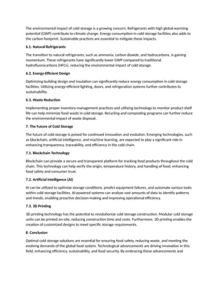 The environmental impact of cold storage is a growing concern. Refrigerants with high global warming
potential (GWP) contribute to climate change. Energy consumption in cold storage facilities also adds to
the carbon footprint. Sustainable practices are essential to mitigate these impacts.
6.1. Natural Refrigerants
The transition to natural refrigerants, such as ammonia, carbon dioxide, and hydrocarbons, is gaining
momentum. These refrigerants have significantly lower GWP compared to traditional
hydrofluorocarbons (HFCs), reducing the environmental impact of cold storage.
6.2. Energy-Efficient Design
Optimizing building design and insulation can significantly reduce energy consumption in cold storage
facilities. Utilizing energy-efficient lighting, doors, and refrigeration systems further contributes to
sustainability.
6.3. Waste Reduction
Implementing proper inventory management practices and utilizing technology to monitor product shelf
life can help minimize food waste in cold storage. Recycling and composting programs can further reduce
the environmental impact of waste disposal.
7. The Future of Cold Storage
The future of cold storage is poised for continued innovation and evolution. Emerging technologies, such
as blockchain, artificial intelligence, and machine learning, are expected to play a significant role in
enhancing transparency, traceability, and efficiency in the cold chain.
7.1. Blockchain Technology
Blockchain can provide a secure and transparent platform for tracking food products throughout the cold
chain. This technology can help verify the origin, temperature history, and handling of food, enhancing
food safety and consumer trust.
7.2. Artificial Intelligence (AI)
AI can be utilized to optimize storage conditions, predict equipment failures, and automate various tasks
within cold storage facilities. AI-powered systems can analyze vast amounts of data to identify patterns
and trends, enabling proactive decision-making and improving operational efficiency.
7.3. 3D Printing
3D printing technology has the potential to revolutionize cold storage construction. Modular cold storage
units can be printed on-site, reducing construction time and costs. Furthermore, 3D printing enables the
creation of customized designs to meet specific storage requirements.
8. Conclusion
Optimal cold storage solutions are essential for ensuring food safety, reducing waste, and meeting the
evolving demands of the global food system. Technological advancements are driving innovation in this
field, enhancing efficiency, sustainability, and food security. By embracing these advancements and
 