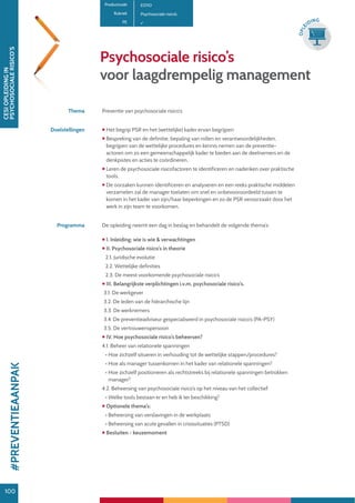 100
CESIOPLEIDINGIN
PSYCHOSOCIALERISICO’S
100
OPLE
IDING
Psychosociale risico’s
voor laagdrempelig management
Productcode E0110
Rubriek Psychosociale risico’s
PE
Thema Preventie van psychosociale risico’s
Doelstellingen  Het begrip PSR en het (wettelijke) kader ervan begrijpen
 Bespreking van de definitie, bepaling van rollen en verantwoordelijkheden,
begrijpen van de wettelijke procedures en kennis nemen van de preventie-
actoren om zo een gemeenschappelijk kader te bieden aan de deelnemers en de
denkpistes en acties te coördineren.
 Leren de psychosociale risicofactoren te identificeren en nadenken over praktische
tools.
 De oorzaken kunnen identificeren en analyseren en een reeks praktische middelen
verzamelen zal de manager toelaten om snel en onbevooroordeeld tussen te
komen in het kader van zijn/haar beperkingen en zo de PSR veroorzaakt door het
werk in zijn team te voorkomen.
Programma De opleiding neemt een dag in beslag en behandelt de volgende thema’s:
 I. Inleiding: wie is wie  verwachtingen
 II. Psychosociale risico’s in theorie
2.1. Juridische evolutie
2.2. Wettelijke definities
2.3. De meest voorkomende psychosociale risico’s
 III. Belangrijkste verplichtingen i.v.m. psychosociale risico’s.
3.1. De werkgever
3.2. De leden van de hiërarchische lijn
3.3. De werknemers
3.4. De preventieadviseur gespecialiseerd in psychosociale risico’s (PA-PSY)
3.5. De vertrouwenspersoon
 IV. Hoe psychosociale risico’s beheersen?
4.1. Beheer van relationele spanningen
• Hoe zichzelf situeren in verhouding tot de wettelijke stappen/procedures?
• Hoe als manager tussenkomen in het kader van relationele spanningen?
• Hoe zichzelf positioneren als rechtstreeks bij relationele spanningen betrokken
manager?
4.2. Beheersing van psychosociale risico’s op het niveau van het collectief
• Welke tools bestaan er en heb ik ter beschikking?
 Optionele thema’s:
• Beheersing van verslavingen in de werkplaats
• Beheersing van acute gevallen in crisissituaties (PTSD)
 Besluiten - keuzemoment
#PREVENTIEAANPAK
 