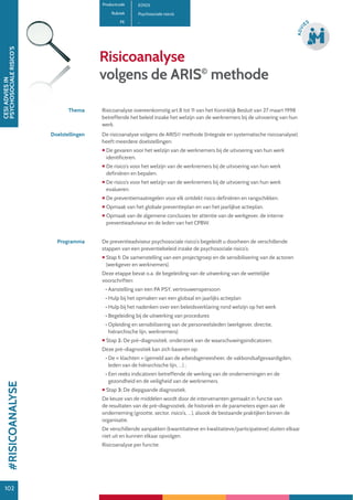 102
CESIADVIESIN
PSYCHOSOCIALERISICO’S
102
ADVI
ES
Risicoanalyse
volgens de ARIS©
methode
Productcode E0105
Rubriek Psychosociale risico’s
PE -
Thema Risicoanalyse overeenkomstig art.8 tot 11 van het Koninklijk Besluit van 27 maart 1998
betreffende het beleid inzake het welzijn van de werknemers bij de uitvoering van hun
werk.
Doelstellingen De risicoanalyse volgens de ARIS© methode (Integrale en systematische risicoanalyse)
heeft meerdere doelstellingen:
 De gevaren voor het welzijn van de werknemers bij de uitvoering van hun werk
identificeren.
 De risico’s voor het welzijn van de werknemers bij de uitvoering van hun werk
definiëren en bepalen.
 De risico’s voor het welzijn van de werknemers bij de uitvoering van hun werk
evalueren.
 De preventiemaatregelen voor elk ontdekt risico definiëren en rangschikken.
 Opmaak van het globale preventieplan en van het jaarlijkse actieplan.
 Opmaak van de algemene conclusies ter attentie van de werkgever, de interne
preventieadviseur en de leden van het CPBW.
Programma De preventieadviseur psychosociale risico’s begeleidt u doorheen de verschillende
stappen van een preventiebeleid inzake de psychosociale risico’s:
 Stap 1: De samenstelling van een projectgroep en de sensibilisering van de actoren
(werkgever en werknemers).
Deze etappe bevat o.a. de begeleiding van de uitwerking van de wettelijke
voorschriften:
• Aanstelling van een PA PSY, vertrouwenspersoon
• Hulp bij het opmaken van een globaal en jaarlijks actieplan
• Hulp bij het nadenken over een beleidsverklaring rond welzijn op het werk
• Begeleiding bij de uitwerking van procedures
• Opleiding en sensibilisering van de personeelsleden (werkgever, directie,
hiërarchische lijn, werknemers)
 Stap 2: De pré-diagnostiek, onderzoek van de waarschuwingsindicatoren.
Deze pré-diagnostiek kan zich baseren op:
• De « klachten » (gemeld aan de arbeidsgeneesheer, de vakbondsafgevaardigden,
leden van de hiërarchische lijn, …) ;
• Een reeks indicatoren betreffende de werking van de ondernemingen en de
gezondheid en de veiligheid van de werknemers.
 Stap 3: De diepgaande diagnostiek.
De keuze van de middelen wordt door de intervenanten gemaakt in functie van
de resultaten van de pré-diagnostiek, de historiek en de parameters eigen aan de
onderneming (grootte, sector, risico’s, …), alsook de bestaande praktijken binnen de
organisatie.
De verschillende aanpakken (kwantitatieve en kwalitatieve/participatieve) sluiten elkaar
niet uit en kunnen elkaar opvolgen.
Risicoanalyse per functie.
#RISICOANALYSE
 