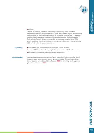 105
CESIADVIESIN
PSYCHOSOCIALERISICO’S
105
ADVI
ES
 WOCCQ:
De WOCCQ (Working Conditions and Control Questionnaire)©
is een collectieve
diagnosemethode voor psychosociale risico’s op het werk. Ze werd op punt gesteld door de
dienst ‘Arbeids- en bedrijvenpsychologie’ van de Universiteit van Luik (Prof. V. De Keyser)
door Isabelle Hansez met de steun van de Federale Diensten van Wetenschappelijke,
Technische en Culturele Aangelegenheden. De verspreiding ervan wordt sinds 2001
gesteund door de Federale Overheidsdienst Werkgelegenheid, Arbeid en Sociale Overleg
(FOD WASO) en het Europees Sociaal Fonds.
Doelpubliek  Voor de ARIS light: ondernemingen of instellingen van alle groottes.
 Voor de VGT  CL en de werkomgeving: bedrijven met minimaal 100 werknemers.
 Voor de WOCCQ: bedrijven met minimaal 250 werknemers.
Interventieplaats De preventieadviseur psychosociale risico’s komt vragenlijsten neerleggen in het bedrijf.
Verzameling van de documenten gebeurt op anonieme wijze. Computervragenlijsten
komen terecht in een vertrouwelijke mailbox van CESI. De verwerking van de gegevens
gebeurt in de lokalen van CESI.
#RISICOANALYSE
 