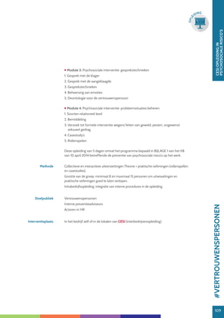 109
CESIOPLEIDINGIN
PSYCHOSOCIALERISICO’S
109
OPLE
IDING
 Module 3: Psychosociale interventie: gesprekstechnieken
1. Gesprek met de klager
2. Gesprek met de aangeklaagde
3. Gesprekstechnieken
4. Beheersing van emoties
5. Deontologie voor de vertrouwenspersoon
 Module 4: Psychosociale interventie: probleemsituaties beheren
1. Soorten relationeel leed
2. Bemiddeling
3. Verzoek tot formele interventie wegens feiten van geweld, pesten, ongewenst
seksueel gedrag
4. Casestudy’s
5. Rollenspelen
Deze opleiding van 5 dagen omvat het programma bepaald in BIJLAGE 1 van het KB
van 10 april 2014 betreffende de preventie van psychosociale risico’s op het werk.
Methode Collectieve en interactieve uiteenzettingen Theorie + praktische oefeningen (rollenspellen
en casestudies).
Grootte van de groep: minimaal 8 en maximaal 15 personen om uitwisselingen en
praktische oefeningen goed te laten verlopen.
Intrabedrijfsopleiding: integratie van interne procedures in de opleiding.
Doelpubliek Vertrouwenspersonen
Interne preventieadviseurs
Actoren in HR
Interventieplaats In het bedrijf zelf of in de lokalen van CESI (interbedrijvenopleiding)
#VERTROUWENSPERSONEN
 