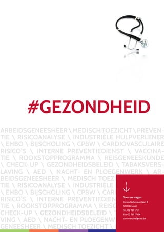11
ARBEIDSGENEESHEERMEDISCHTOEZICHTPREVEN-
TIE  RISICOANALYSE  INDUSTRIËLE HULPVERLENER
 EHBO  BIJSCHOLING  CPBW  CARDIOVASCULAIRE
RISICO’S  INTERNE PREVENTIEDIENST  VACCINA-
TIE  ROOKSTOPPROGRAMMA  REISGENEESKUNDE
 CHECK-UP  GEZONDHEIDSBELEID  TABAKSVERS-
LAVING  AED  NACHT- EN PLOEGENWERK  AR-
BEIDSGENEESHEER  MEDISCH TOEZICHT  PREVEN-
TIE  RISICOANALYSE  INDUSTRIËLE HULPVERLENER
 EHBO  BIJSCHOLING  CPBW  CARDIOVASCULAIRE
RISICO’S  INTERNE PREVENTIEDIENST  VACCINA-
TIE  ROOKSTOPPROGRAMMA  REISGENEESKUNDE 
CHECK-UP  GEZONDHEIDSBELEID  TABAKSVERSLA-
VING  AED  NACHT- EN PLOEGENWERK  ARBEIDS-
GENEESHEER  MEDISCH TOEZICHT  PREVEN
Voor uw vragen
Konrad Adenauerlaan 8
1200 Brussel
Tel. 02 761 17 31
Fax 02 761 17 04
commercieel@cesi.be
#GEZONDHEID
 