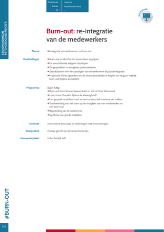 114
CESIOPLEIDINGIN
PSYCHOSOCIALERISICO’S
114
OPLE
IDING
Burn-out: re-integratie
van de medewerkers
Productcode ONE028
Rubriek Psychosociale risico’s
PE -
Thema Reïntegratie van werknemers na burn out.
Doelstellingen  Burn-out en de effecten ervan beter begrijpen
 De verschillende stappen doorlopen
 De gesprekken na terugkeer systematiseren
 Sensibiliseren over het opvolgen van de werknemer bij zijn reïntegratie
 Praktische fiches opstellen om de verantwoordelijke te helpen om te gaan met de
burn-out (tijdens en nadien)
Programma Duur: 1 dag
 Burn-out leren kennen (presentatie en interactieve discussies)
 Hoe contact houden tijdens de afwezigheid?
 Het gesprek na de burn-out: er een constructief moment van maken
 Voorbereiding van het team op de terugkeer van een medewerker na
een burn-out
 Begeleiding van de werknemer
 Synthese van goede praktijken
Methode Interactieve discussies en oefeningen met ensceneringen.
Doelpubliek Module gericht op de hiërarchische lijn.
Interventieplaats In het bedrijf zelf.
#BURN-OUT
 
