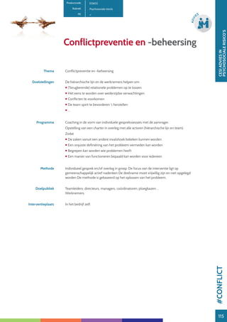 115
CESIADVIESIN
PSYCHOSOCIALERISICO’S
115
ADVI
ES
115
Conflictpreventie en -beheersing
Productcode E0602
Rubriek Psychosociale risico’s
PE
Thema Conflictpreventie en -beheersing
Doelstellingen De hiërarchische lijn en de werknemers helpen om:
 (Terugkerende) relationele problemen op te lossen:
 Het eens te worden over wederzijdse verwachtingen
 Conflicten te voorkomen
 De team spirit te bevorderen  herstellen
 …
Programma Coaching in de vorm van individuele gesprekssessies met de aanvrager.
Opstelling van een charter in overleg met alle actoren (hiërarchische lijn en team).
Zodat
 De zaken vanuit een andere invalshoek bekeken kunnen worden
 Een onjuiste definiëring van het probleem vermeden kan worden
 Begrepen kan worden wie problemen heeft
 Een manier van functioneren bepaald kan worden voor iedereen
Methode Individueel gesprek en/of overleg in groep: De focus van de interventie ligt op
gemeenschappelijk actief nadenken De deelname moet vrijwillig zijn en niet opgelegd
worden De methode is gebaseerd op het oplossen van het probleem.
Doelpubliek Teamleiders: directeurs, managers, coördinatoren, ploegbazen …
Werknemers
Interventieplaats In het bedrijf zelf.
#CONFLICT
 