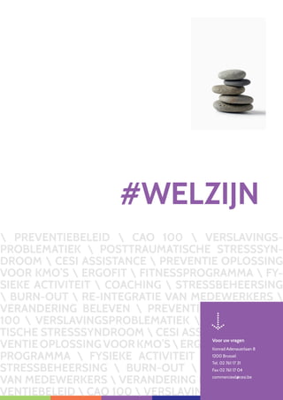 119
 PREVENTIEBELEID  CAO 100  VERSLAVINGS-
PROBLEMATIEK  POSTTRAUMATISCHE STRESSSYN-
DROOM  CESI ASSISTANCE  PREVENTIE OPLOSSING
VOOR KMO’S  ERGOFIT  FITNESSPROGRAMMA  FY-
SIEKE ACTIVITEIT  COACHING  STRESSBEHEERSING
 BURN-OUT  RE-INTEGRATIE VAN MEDEWERKERS 
VERANDERING BELEVEN  PREVENTIEBELEID  CAO
100  VERSLAVINGSPROBLEMATIEK  POSTTRAUMA-
TISCHE STRESSSYNDROOM  CESI ASSISTANCE  PRE-
VENTIEOPLOSSINGVOORKMO’SERGOFITFITNESS-
PROGRAMMA  FYSIEKE ACTIVITEIT  COACHING 
STRESSBEHEERSING  BURN-OUT  RE-INTEGRATIE
VAN MEDEWERKERS  VERANDERING BELEVEN  PRE-
VENTIEBELEID  CAO 100  VERSLAVING
#WELZIJN
Voor uw vragen
Konrad Adenauerlaan 8
1200 Brussel
Tel. 02 761 17 31
Fax 02 761 17 04
commercieel@cesi.be
 