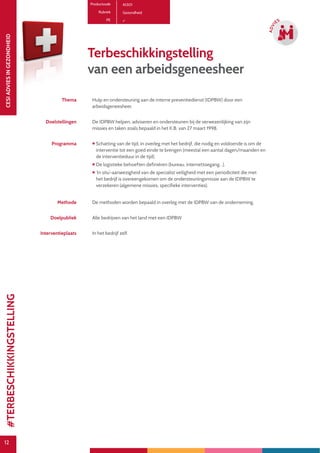 12
CESIADVIESINGEZONDHEID
12
ADVI
ES
Productcode A1301
Rubriek Gezondheid
PE
Terbeschikkingstelling
van een arbeidsgeneesheer
Thema Hulp en ondersteuning aan de interne preventiedienst (IDPBW) door een
arbeidsgeneesheer.
Doelstellingen De IDPBW helpen, adviseren en ondersteunen bij de verwezenlijking van zijn
missies en taken zoals bepaald in het K.B. van 27 maart 1998.
Programma  Schatting van de tijd, in overleg met het bedrijf, die nodig en voldoende is om de
interventie tot een goed einde te brengen (meestal een aantal dagen/maanden en
de interventieduur in de tijd).
 De logistieke behoeften definiëren (bureau, internettoegang…).
 ‘In situ’-aanwezigheid van de specialist veiligheid met een periodiciteit die met
het bedrijf is overeengekomen om de ondersteuningsmissie aan de IDPBW te
verzekeren (algemene missies, specifieke interventies).
Methode De methoden worden bepaald in overleg met de IDPBW van de onderneming.
Doelpubliek Alle bedrijven van het land met een IDPBW
Interventieplaats In het bedrijf zelf.
#TERBESCHIKKINGSTELLING
 