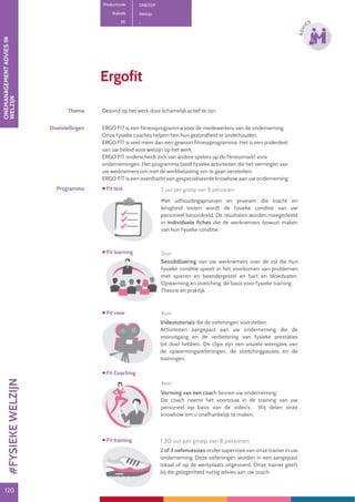 120120
ADVI
ES
Ergofit
Productcode ONE029
Rubriek Welzijn
PE -
Thema Gezond op het werk door lichamelijk actief te zijn
Doelstellingen ERGO FIT is een fitnessprogramma voor de medewerkers van de onderneming.
Onze fysieke coaches helpen hen hun gezondheid te onderhouden.
ERGO FIT is veel meer dan een gewoon fitnessprogramma. Het is een onderdeel
van uw beleid voor welzijn op het werk.
ERGO FIT onderscheidt zich van andere spelers op de fitnessmarkt voor
ondernemingen. Het programma biedt fysieke activiteiten die het vermogen van
uw werknemers om met de werkbelasting om te gaan versterken.
ERGO FIT is een overdracht van gespecialiseerde knowhow aan uw onderneming.
Programma
Met uithoudingsproeven en proeven die kracht en
lenigheid testen wordt de fysieke conditie van uw
personeel beoordeeld. De resultaten worden meegedeeld
in individuele fiches die de werknemers bewust maken
van hun fysieke conditie.
 Fit test
Videotutorials die de oefeningen voorstellen.
Activiteiten aangepast aan uw onderneming die de
vooruitgang en de verbetering van fysieke prestaties
tot doel hebben. De clips zijn een visuele weergave van
de opwarmingsoefeningen, de stretchingpauzes en de
trainingen.
 Fit view
Vorming van een coach binnen uw onderneming.
De coach neemt het voortouw in de training van uw
personeel op basis van de video’s. Wij delen onze
knowhow om u onafhankelijk te maken.
 Fit training
Sensibilisering van uw werknemers over de rol die hun
fysieke conditie speelt in het voorkomen van problemen
met spieren en beendergestel en hart en bloedvaten.
Opwarming en stretching: de basis voor fysieke training.
Theorie en praktijk.
 Fit learning
2 of 3 oefensessies onder supervisie van onze trainer in uw
onderneming. Deze oefeningen worden in een aangepast
lokaal of op de werkplaats uitgevoerd. Onze trainer geeft
bij die gelegenheid nuttig advies aan uw coach.
 Fit Coaching
2 uur per groep van 8 personen
1.30 uur per groep van 8 personen
4uur
4uur
2uur
ONEMANAGEMENTADVIESIN
WELZIJN#FYSIEKEWELZIJN
 