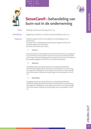 125125
ADVI
ES
SenseCare® : behandeling van
burn-out in de onderneming
Thema Strijd tegen professionele uitputting of burn-out
Doelstellingen Begeleiding van bedrijven en werknemers bij de bestrijding van burn-out
Programma Modulaire aanpak in functie van de realiteit en de doelstellingen van de
onderneming.
SenseCare is een multidisciplinaire benadering die aangepast wordt aan de
specifieke eigenheid van elke situatie.
SenseCare intervenieert op 3 niveaus :.
1.	Preventie
SenseCare zorgt voor de sensibilisering van de hiërarchische lijn, het management
en de werknemers met als doel hen aan te leren hoe ze bij zichzelf of bij de leden
van hun team de waarschuwingssignalen van stress of burn-out kunnen herkennen.
De sensibilisering gebeurt in de vorm van thematische workshops.
2.	Opsporing
Vroegtijdige opsporing verhoogt de kansen om arbeidsongeschiktheid te
voorkomen gevoelig. SenseCare stelt tools ter beschikking van de onderneming
voor diagnose en zelfdiagnose van de tekenen van een burn-out. Deze krachtige
online tools werden ontworpen door psychologen die zich specialiseren in burn-
out.
3.	Behandeling
Vroegtijdige opsporing verhoogt de kansen om arbeidsongeschiktheid te
voorkomen gevoelig. SenseCare stelt tools ter beschikking van de onderneming
voor diagnose en zelfdiagnose van de tekenen van een burn-out. Deze krachtige
online tools werden ontworpen door psychologen die zich specialiseren in burn-
out. CESIADVIESINWELZIJN
Productcode ONE0
Rubriek Welzijn
PE - 
#BURN-OUT
 