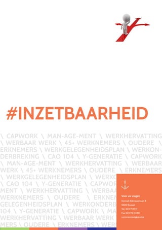 CAPWORK  MAN-AGE-MENT  WERKHERVATTING
 WERBAAR WERK  45+ WERKNEMERS  OUDERE 
ERKNEMERS  WERKGELEGENHEIDSPLAN  WERKON-
DERBREKING  CAO 104  Y-GENERATIE  CAPWORK
 MAN-AGE-MENT  WERKHERVATTING  WERBAAR
WERK  45+ WERKNEMERS  OUDERE  ERKNEMERS
 WERKGELEGENHEIDSPLAN  WERKONDERBREKING
 CAO 104  Y-GENERATIE  CAPWORK  MAN-AGE-
MENT  WERKHERVATTING  WERBAAR WERK  45+
WERKNEMERS  OUDERE  ERKNEMERS  WERK-
GELEGENHEIDSPLAN  WERKONDERBREKING  CAO
104  Y-GENERATIE  CAPWORK  MAN-AGE-MENT 
WERKHERVATTING  WERBAAR WERK  45+ WERKNE-
MERS  OUDERE  ERKNEMERS  WERKGELEGEN
#INZETBAARHEID
Voor uw vragen
Konrad Adenauerlaan 8
1200 Brussel
Tel. 02 771 1731
Fax 02 772 03 10
commercieel@cesi.be
 