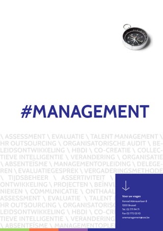 ASSESSMENT  EVALUATIE  TALENT MANAGEMENT 
HR OUTSOURCING  ORGANISATORISCHE AUDIT  BE-
LEIDSONTWIKKELING  HBDI  CO-CREATIE  COLLEC-
TIEVE INTELLIGENTIE  VERANDERING  ORGANISATIE
 ABSENTEÏSME  MANAGEMENTOPLEIDING  DELEGE-
RENEVALUATIEGESPREKVERGADERINGSMETHODE
 TIJDSBEHEER  ASSERTIVITEIT  PERSOONLIJKE
ONTWIKKELING  PROJECTEN  BEÏNVLOEDINGSTECH-
NIEKEN  COMMUNICATIE  ONTHAAL  LESGEVERS 
ASSESSMENT  EVALUATIE  TALENT MANAGEMENT 
HR OUTSOURCING  ORGANISATORISCHE AUDIT  BE-
LEIDSONTWIKKELING  HBDI  CO-CREATIE  COLLEC-
TIEVE INTELLIGENTIE  VERANDERING  ORGANISATIE
 ABSENTEÏSME  MANAGEMENTOPLEIDING  DELE
#MANAGEMENT
Voor uw vragen
Konrad Adenauerlaan 8
1200 Brussel
Tel. 02 771 94 71
Fax 02 772 03 10
onemanagement@cesi.be
 