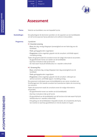 ONEMANGEMENTADVIES
INMANAGEMENT
138
ADVI
ES
Assessment
Productcode ONE024
Rubriek Management
PE -
Thema Selectie van kandidaten voor een bepaalde functie.
Doelstellingen De opdrachtgever de elementen aanreiken om de capaciteit van een kandid(a)at(e)
om de functie waarvoor hij/zij solliciteert uit te oefenen te beoordelen.
Programma 2 producten
 1. Essential screening
• Duur: één dag, verslag inbegrepen (aanwezigheid van een halve dag voor de
kandidaat).
• Tools: 	gedragsgebonden vragenlijsten
• Programma: online vragenlijst, gesprek met de consultant, schriftelijk rapport,
mondeling verslag.
Tijdens dit gesprek waakt de consultant erover de nodige informatie te verzamelen:
• de geprefereerde manier van werken van de kandid(a)t(e)
• zijn/haar motivatie en kijk op de functie
• de mate waarin hij/zij de bedrijfscultuur en -waarden onderschrijft
 2. Screening Plus
• Duur: anderhalve dag, verslag inbegrepen (een dag aanwezigheid voor de
kandidaat).
• Tools: gedragsgebonden vragenlijsten
• Programma: online vragenlijst, gesprek met de consultant, rollenspel van
(ad hoc) scenario’s, schriftelijk rapport, mondeling verslag.
De assessment vindt plaats tussen de kandid(a)at(e) en een senior consultant van
OneManagement. Een tweede consultant kan tussenkomen tijdens de enscenering
van scenario’s.
Tijdens de assessment waakt de consultant erover de nodige informatie te
verzamelen:
• De geprefereerde manier van werken van de kandid(a)at(e)
• Zijn/haar motivatie en kijk op de functie
• De geschiktheid van de kandid(a)at(e) voor de functie en de mate waarin hij/zij de
bedrijfscultuur en -waarden onderschrijft
• Het gedrag van de kandid(a)at(e) in bepaalde situaties, de competenties die hij/zij
kan inzetten en zijn/haar geschiktheid om met de situatie om te gaan
#COMPETENTIEBEHEER
 
