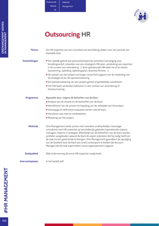 ONEMANGEMENTADVIES
INMANAGEMENT
140
ADVI
ES
Outsourcing HR
Productcode ONE025
Rubriek Management
PE -
Thema De HR-expertise van een consultant ter beschikking stellen voor een periode van
bepaalde duur.
Doelstellingen  Een tijdelijk gebrek aan personeel/expertise verlichten (vervanging voor
bevallingsverlof, uitwerken van een strategisch HR-plan, versterking van expertise
in de context van verandering …), door operationele HR-taken te uit te voeren
(aanwerving, opleiding, opleidingsplan, Business Partner …).
 De opstart van een project verzorgen vanuit het oogpunt van de uitwerking van
de strategie of van de operationalisering.
 De operationalisering van een project geheel of gedeeltelijk coördineren.
 Het HR-team versterken/adviseren in een contact van verandering of
herstructurering.
Programma Bepaalde duur, volgens de behoeften van de klant.
 Analyse van de situatie en de behoeften van de klant.
 Identificeren van de actoren en bepaling van de reikwijdte van het project.
 Voorlopige en definitieve evaluaties samen met de klant.
 Handover naar interne medewerkers.
 Afsluiting van het project.
Methode One Management werkt samen met meerdere onafhankelijke meertalige
consultants met HR-expertise op verschillende gebieden (operationele experts,
managers, experts in strategie). Afhankelijk van de behoeften van de klant worden
profielen aangeboden waaruit de klant de expert selecteert die hij nodig heeft om
de taak tot een goed einde te brengen. One Management garandeert de opvolging
van de kwaliteit door de klant een uniek contactpunt te bieden (de Account
Manager) die de taak superviseert vanuit organisatorisch oogpunt.
Doelpubliek Elke onderneming die extra HR-expertise nodig heeft.
Interventieplaats In het bedrijf zelf.
#HRMANAGEMENT
 