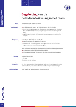 ONEMANGEMENTADVIES
INMANAGEMENT
142
ADVI
ES
Begeleiding van de
beleidsontwikkeling in het team
Productcode ONE027
Rubriek Management
PE -
Thema Verbetering van de werking van teams.
Doelstellingen  Verbetering van de werking van en samenwerking binnen het team
 Creëren van een groepsdynamiek gebaseerd op de integratie van de diversiteit.
Meer specifiek in het kader van de begeleiding van beleidsontwikkeling in het
team:
 Begeleiding van het team bij het uitwerken van strategische oriëntaties en het
actieplan
Programma 1 tot 2 dagen afhankelijk van de behoefte
 Teamprofilering aan de hand van de HBDI-tool
 Analyse van de kracht/zwakheid en de complementariteit binnen het team
 Implementeren van ontwikkelingsmaatregelen
Meer specifiek in het kader van de begeleiding van beleidsontwikkeling in het team:
 Faciliteren van ‘bottom-up’ informatieverzameling
 Consolidatie en actieplan met verdeling van rollen en verantwoordelijkheden
Methode Interactieve methode
Met HBDI
Consultant: rol van facilitator
Doelpubliek Elk team dat zijn werking wil verbeteren, wil nadenken over strategische oriëntatie
of eenvoudigweg even afstand wil nemen van de dagelijkse beslommeringen.
Interventieplaats In de lokalen van OneManagement of in het bedrijf zelf.
#COACHING
 