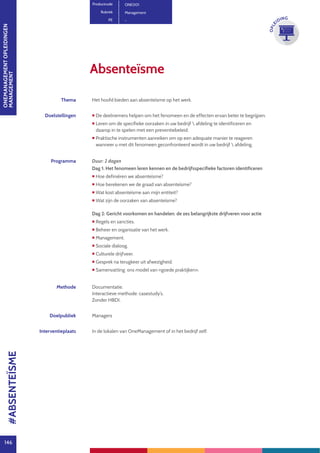 ONEMANAGEMENTOPLEIDINGEN
MANAGEMENT
146
OPLE
IDING
Thema Het hoofd bieden aan absenteïsme op het werk.
Doelstellingen  De deelnemers helpen om het fenomeen en de effecten ervan beter te begrijpen.
 Leren om de specifieke oorzaken in uw bedrijf  afdeling te identificeren en
daarop in te spelen met een preventiebeleid.
 Praktische instrumenten aanreiken om op een adequate manier te reageren
wanneer u met dit fenomeen geconfronteerd wordt in uw bedrijf  afdeling.
Programma Duur: 2 dagen
Dag 1: Het fenomeen leren kennen en de bedrijfsspecifieke factoren identificeren
 Hoe definiëren we absenteïsme?
 Hoe berekenen we de graad van absenteïsme?
 Wat kost absenteïsme aan mijn entiteit?
 Wat zijn de oorzaken van absenteïsme?
Dag 2: Gericht voorkomen en handelen: de zes belangrijkste drijfveren voor actie
 Regels en sancties.
 Beheer en organisatie van het werk.
 Management.
 Sociale dialoog.
 Culturele drijfveer.
 Gesprek na terugkeer uit afwezigheid.
 Samenvatting: ons model van «goede praktijken».
Methode Documentatie.
Interactieve methode: casestudy’s.
Zonder HBDI.
Doelpubliek Managers
Interventieplaats In de lokalen van OneManagement of in het bedrijf zelf.
Absenteïsme
Productcode ONE001
Rubriek Management
PE -
#ABSENTEÏSME
 