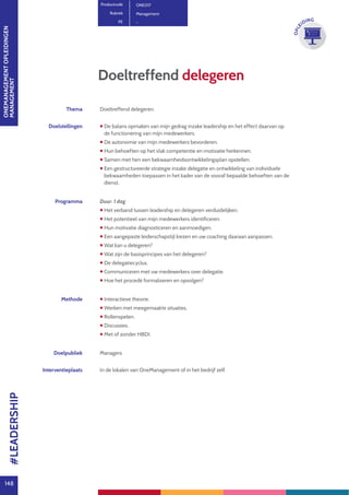 ONEMANAGEMENTOPLEIDINGEN
MANAGEMENT
148
OPLE
IDING
Thema Doeltreffend delegeren.
Doelstellingen  De balans opmaken van mijn gedrag inzake leadership en het effect daarvan op
de functionering van mijn medewerkers.
 De autonomie van mijn medewerkers bevorderen.
 Hun behoeften op het vlak competentie en motivatie herkennen.
 Samen met hen een bekwaamheidsontwikkelingsplan opstellen.
 Een gestructureerde strategie inzake delegatie en ontwikkeling van individuele
bekwaamheden toepassen in het kader van de vooraf bepaalde behoeften van de
dienst.
Programma Duur: 1 dag
 Het verband tussen leadership en delegeren verduidelijken.
 Het potentieel van mijn medewerkers identificeren.
 Hun motivatie diagnosticeren en aanmoedigen.
 Een aangepaste leiderschapstijl kiezen en uw coaching daaraan aanpassen.
 Wat kan u delegeren?
 Wat zijn de basisprincipes van het delegeren?
 De delegatiecyclus.
 Communiceren met uw medewerkers over delegatie.
 Hoe het procedé formaliseren en opvolgen?
Methode  Interactieve theorie.
 Werken met meegemaakte situaties.
 Rollenspelen.
 Discussies.
 Met of zonder HBDI.
Doelpubliek Managers
Interventieplaats In de lokalen van OneManagement of in het bedrijf zelf.
Doeltreffend delegeren
Productcode ONE017
Rubriek Management
PE -
#LEADERSHIP
 