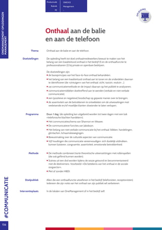 ONEMANAGEMENTOPLEIDINGEN
MANAGEMENT
156
OPLE
IDING
Thema Onthaal aan de balie en aan de telefoon.
Doelstellingen De opleiding heeft tot doel onthaalmedewerkers bewust te maken van het
belang van een kwaliteitsvol onthaal in het bedrijf (1) en de onthaalfunctie te
professionaliseren (2) bij private en openbare bedrijven.
De doelstellingen zijn:
 de basisprincipes van het face-to-face onthaal behandelen.
 het belang van een kwaliteitsvol onthaal aan te tonen en de onderdelen daarvan
te identificeren (de «zintuigen» van het onthaal: zicht, tastzin, reukzin ...);
 uw communicatiemethode en de impact daarvan op het publiek te analyseren;
 communicatiemiddelen doeltreffend aan te wenden (verbale en niet-verbale
communicatie);
 een (positieve en negatieve) boodschap op gepaste manier over te brengen;
 de assertiviteit van de betrokkenen te ontwikkelen om de uitwisselingen met
veeleisende en/of moeilijke klanten vloeiender te laten verlopen.
Programma Duur: 1 dag (de opleiding kan uitgebreid worden tot twee dagen met een luik
«telefonische klachten handelen»).
 Het communicatieschema van Shannon en Weaver.
 De communicatieve functies van Jakobson.
 Het belang van niet-verbale communicatie bij het onthaal: blikken, handelingen,
glimlachen, lichaamsbewegingen.
 Bewustmaking over de culturele aspecten van communicatie.
 Vijf houdingen die communicatie vereenvoudigen: zich duidelijk uitdrukken,
kunnen luisteren, congruentie, assertiviteit, emotionele betrokkenheid.
Methode  De methode combineert korte theoretische uiteenzettingen met rollenspellen
(die ook gefilmd kunnen worden).
 Scènes uit een dvd worden tijdens de sessie getoond en becommentarieerd
met de deelnemers. Voorbeeld: «De betekenis van het onthaal in de sociale
zorgsector».
 Met of zonder HBDI.
Doelpubliek Allen die een onthaalfunctie uitoefenen in het bedrijf (telefonisten, receptionisten).
Iedereen die zijn notie van het onthaal van zijn publiek wil verbeteren.
Interventieplaats In de lokalen van OneManagement of in het bedrijf zelf.
Onthaal aan de balie
en aan de telefoon
Productcode ONE002
Rubriek Management
PE -
#COMMUNICATIE
 
