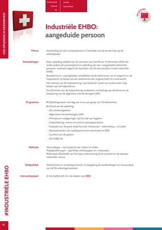 16
CESIOPLEIDINGINGEZONDHEID
16
OPLE
IDING
Productcode A1008
Rubriek Gezondheid
PE -
Industriële EHBO:
aangeduide persoon
Thema Aanduiding van een contactpersoon in het kader van de eerste hulp op de
arbeidsplaats.
Doelstellingen Deze opleiding voldoet aan de vereisten van het KB van 15 december 2010 dat
onder andere de aanwezigheid en opleiding van een «aangeduide (referentie)
persoon» vaststelt volgens de resultaten van de risicoanalyse inzake industriële
EHBO.
Basiskennis en -vaardigheden ontwikkelen bij de werknemer om te reageren en de
hulpverlener te helpen als een werknemer een ongeval heeft of onwel wordt.
Het verloop van de hulpverlening «van buitenaf» sturen en ondertussen hulp
bieden aan de hulpverlener.
De efficiëntie van de hulpverlening verbeteren met behulp van de kennis en de
toepassing van de algemene interventieregels (AIR).
Programma  Opleidingssessie: een dag van 6 uur, per groep van 10 deelnemers
 Inhoud van de opleiding:
• De overlevingsketen
• Algemene interventieregels (AIR)
• Principes en raadgevingen op het vlak van hygiëne
• Hulpverlening: interne en externe oproepprocedure
• Evaluatie van de grote vitale functies: bewustzijn – ademhaling – circulatie
• Basiselementen van cardiopulmonaire reanimatie en AED
• Comfort van de patiënt
• De EHBO-kit
Methode Hoorcolleges - met projectie van video’s en slides.
Praktijkoefeningen - specifieke oefenpoppen en -materialen.
Rollenspel afhankelijk van het type onderneming of de activiteit en de daaraan
verbonden risico’s.
Doelpubliek Werknemers en receptiepersoneel, al naargelang de aanbevelingen en risicoanalyse
van de PA-arbeidsgeneesheer.
Interventieplaats In het bedrijf zelf of in de lokalen van CESI.
#INDUSTRIËLEEHBO
 