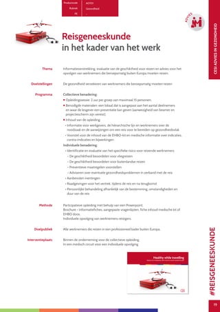 19
CESIADVIESINGEZONDHEID
19
ADVI
ES
Productcode A0701
Rubriek Gezondheid
PE -
Reisgeneeskunde
in het kader van het werk
Thema Informatieverstrekking, evaluatie van de geschiktheid voor reizen en advies voor het
opvolgen van werknemers die beroepsmatig buiten Europa moeten reizen.
Doelstellingen De gezondheid verzekeren van werknemers die beroepsmatig moeten reizen
Programma Collectieve benadering:
 Opleidingssessie: 2 uur per groep van maximaal 15 personen.
 Benodigde materialen: een lokaal dat is aangepast aan het aantal deelnemers
en waar de lesgever een presentatie kan geven (aanwezigheid van beamer en
projectiescherm zijn vereist).
 Inhoud van de opleiding:
• Informatie voor werkgevers, de hiërarchische lijn en werknemers over de
noodzaak en de aanwijzingen om een reis voor te bereiden op gezondheidsvlak
• Voorstel voor de inhoud van de EHBO-kit en medische informatie over indicaties,
contra-indicaties en bijwerkingen
Individuele benadering:
• Identificatie en evaluatie van het specifieke risico voor reizende werknemers
- De geschiktheid beoordelen voor vliegreizen
- De geschiktheid beoordelen voor buitenlandse reizen
- Preventieve maatregelen voorstellen
- Adviseren over eventuele gezondheidsproblemen in verband met de reis
• Aanbevolen inentingen
• Raadgevingen voor het vertrek, tijdens de reis en na terugkomst
• Persoonlijke behandeling afhankelijk van de bestemming, omstandigheden en
duur van de reis
Methode Participatieve opleiding met behulp van een Powerpoint.
Brochure - informatiefiches, aangepaste vragenlijsten, fiche inhoud medische kit of
EHBO doos.
Individuele opvolging van werknemers-reizigers.
Doelpubliek Alle werknemers die reizen in een professioneel kader buiten Europa.
Interventieplaats Binnen de onderneming voor de collectieve opleiding.
In een medisch circuit voor een individuele opvolging.
#REISGENEESKUNDE
 