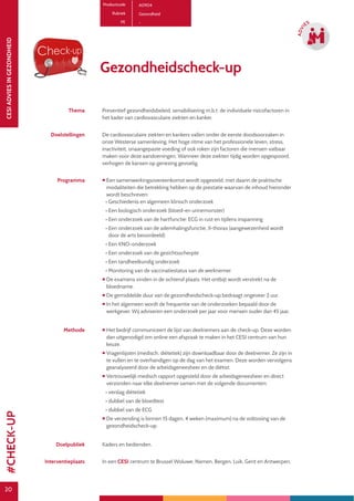20
CESIADVIESINGEZONDHEID
20
ADVI
ES
Productcode A0904
Rubriek Gezondheid
PE -
Gezondheidscheck-up
Thema Preventief gezondheidsbeleid, sensibilisering m.b.t. de individuele risicofactoren in
het kader van cardiovasculaire ziekten en kanker.
Doelstellingen De cardiovasculaire ziekten en kankers vallen onder de eerste doodsoorzaken in
onze Westerse samenleving. Het hoge ritme van het professionele leven, stress,
inactiviteit, onaangepaste voeding of ook roken zijn factoren die mensen vatbaar
maken voor deze aandoeningen. Wanneer deze ziekten tijdig worden opgespoord,
verhogen de kansen op genezing gevoelig.
Programma  Een samenwerkingsovereenkomst wordt opgesteld, met daarin de praktische
modaliteiten die betrekking hebben op de prestatie waarvan de inhoud hieronder
wordt beschreven:
• Geschiedenis en algemeen klinisch onderzoek
• Een biologisch onderzoek (bloed-en urinemonster)
• Een onderzoek van de hartfunctie: ECG in rust en tijdens inspanning
• Een onderzoek van de ademhalingsfunctie, X-thorax (aangewezenheid wordt
door de arts beoordeeld)
• Een KNO-onderzoek
• Een onderzoek van de gezichtsscherpte
• Een tandheelkundig onderzoek
• Monitoring van de vaccinatiestatus van de werknemer
 De examens vinden in de ochtend plaats. Het ontbijt wordt verstrekt na de
bloedname.
 De gemiddelde duur van de gezondheidscheck-up bedraagt ongeveer 2 uur.
 In het algemeen wordt de frequentie van de onderzoeken bepaald door de
werkgever. Wij adviseren een onderzoek per jaar voor mensen ouder dan 45 jaar.
Methode  Het bedrijf communiceert de lijst van deelnemers aan de check-up. Deze worden
dan uitgenodigd om online een afspraak te maken in het CESI centrum van hun
keuze.
 Vragenlijsten (medisch, diëtetiek) zijn downloadbaar door de deelnemer. Ze zijn in
te vullen en te overhandigen op de dag van het examen. Deze worden vervolgens
geanalyseerd door de arbeidsgeneesheer en de diëtist.
 Vertrouwelijk medisch rapport opgesteld door de arbeidsgeneesheer en direct
verzonden naar elke deelnemer samen met de volgende documenten:
• verslag diëtetiek
• dubbel van de bloedtest
• dubbel van de ECG
 De verzending is binnen 15 dagen, 4 weken (maximum) na de voltooiing van de
gezondheidscheck-up.
Doelpubliek Kaders en bedienden.
Interventieplaats In een CESI centrum te Brussel Woluwe, Namen, Bergen, Luik, Gent en Antwerpen.
#CHECK-UP
 