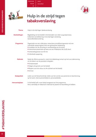 22
CESIADVIESINGEZONDHEID
22
ADVI
ES
Hulp in de strijd tegen
tabaksverslaving
Thema Hulp in de strijd tegen tabaksverslaving.
Doelstellingen Begeleiding van het bedrijf in het bestrijden van roken op groepsniveau.
Collectieve sensibilisering in de strijd tegen verslaving.
Gezondheidsbevordering.
Programma Organisatie van een collectieve, interactieve sensibiliseringssessie met een
individuele opsporingstest door een geneesheer-tabakoloog.
 Installatie van de uitrusting en voorbereiding van de sessie
 Interactieve presentatie op basis van een Powerpoint die 2u30 duurt
 Uitwisselingssessie van 45 min
 Individuele opsporing
Methode Nadat de offerte aanvaard is, neemt de tabakoloog contact op met uw onderneming
om de datum van de prestatie te bepalen.
 Groepsaanpak
 Volgens de grootte van het bedrijf
 Respect voor de cultuur en de activiteit van het bedrijf.
 CO test
Doelpubliek Leden van de hiërarchische lijn, leden van het comité voor preventie en bescherming
op het werk, interne preventiedienst, personeelsleden.
Interventieplaats In het bedrijf zelf, in een lokaal aangepast aan het programma.
Het is wenselijk om didactisch materiaal ter plaatse ter beschikking te hebben.
Productcode A1202
Rubriek Gezondheid
PE
#TABAKVERSLAVING
 