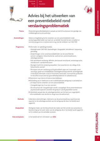 23
CESIADVIESINGEZONDHEID
23
ADVI
ES
Advies bij het uitwerken van
een preventiebeleid rond
verslavingsproblematiek
Productcode A1201
Rubriek Gezondheid
PE
Thema Preventief gezondheidsbeleid en aanpak van slecht functioneren ten gevolge van
middelengebruik op de werkvloer.
Doelstellingen Advies en begeleiding bij het uitwerken van een preventiebeleid inzake
verslavingsproblematiek, op maat van uw bedrijf. Voorstel tot een compleet en
concreet programma in overeenstemming met de richtlijnen van CAO 100.
Programma  Informatie- en opleidingsmodules:
• Wettelijk kader CAO 100: doelstellingen, draagwijdte, betrokkenen, toepassing,
grondslag.
• Verplichtingen, rol en verantwoordelijkheden van de verschillende
actoren: werkgever, hiërarchische lijn, werknemers, preventieadviseurs,
arbeidsgeneesheer.
• Het verschijnsel verslaving: definitie, pluricausaal verschijnsel, verslavingscyclus,
risicofactoren, aandachtsfactoren.
• Op eigen kracht de verslaving aanpakken: hoe tussenkomen als collega of als
hiërarchische overste?
• De impact van een verslaving op de gezondheid: wijze van consumptie, soort
van drugs, graad van schadelijkheid, alcoholgebruik (equivalentie, alcoholgehalte
in het bloed, eliminatie, acute of chronische intoxicatie), voornaamste producten
en het effect ervan (evenals gezondheidsproblemen en arbeidsrisico’s).
 Doorsturen naar interne of externe bemiddelaars.
 Aanstelling van en deelname in een multidisciplinaire werkgroep in uw bedrijf om
u te helpen bij het uitwerken van een preventiebeleid:
• 3 vergaderingen van 3 uur zijn voorzien.
• De inhoud van de 3 vergaderingen wordt u voorgelegd. Onze preventieadviseur
psychosociale aspecten assisteert de groep en vat de gesprekken samen.
 Individuele aanpak door de arbeidsgeneesheer aan de hand van vragenlijsten,
informatiebladen over alcohol en drugs (voor de werknemer).
Methode Collectieve uiteenzettingen, deelname van de preventieadviseur psychosociale
aspecten en de arbeidsgeneesheer aan de werkgroep die door het bedrijf werd
opgericht.
Doelpubliek Werkgever, leden van de hiërarchische lijn, leden van het comité voor preventie en
bescherming op het werk, leden van de werkgroep die in het bedrijf wordt opgericht
om te voldoen aan de wettelijke vereisten.
Interventieplaats In het bedrijf zelf of in de lokalen van CESI.
#VERSLAVING
 
