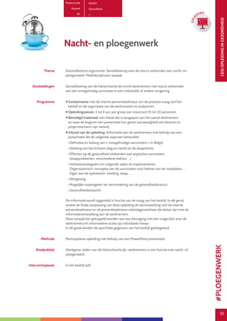 25
CESIOPLEIDINGINGEZONDHEID
25
OPLE
IDING
Productcode D0401
Rubriek Gezondheid
PE
Nacht- en ploegenwerk
Thema Gezondheid en ergonomie. Sensibilisering over de risico’s verbonden aan nacht- en
ploegenwerk. Multidisciplinaire aanpak.
Doelstellingen Sensibilisering van de hiërarchische lijn en/of werknemers met risico’s verbonden
aan een onregelmatig uurrooster in een industriële of andere omgeving.
Programma  Contactname met de interne preventieadviseur om de precieze vraag van het
bedrijf en de organisatie van de werkroosters te analyseren.
 Opleidingssessie: 2 tot 4 uur, per groep van maximum 15 tot 20 personen.
 Benodigd materiaal: een lokaal dat is aangepast aan het aantal deelnemers
en waar de lesgever een presentatie kan geven (aanwezigheid van beamer en
projectiescherm zijn vereist).
 Inhoud van de opleiding: Iinformatie aan de werknemers met behulp van een
presentatie die de volgende aspecten behandelt:
• Definities en belang van « onregelmatige uurroosters » in België
• Werking van het lichaam (dag en nacht) en de slaapritmes
• Effecten op de gezondheid verbonden aan atypische uurroosters
(slaapproblemen, verscheidene ziektes, …)
• Verbeterstrategieën om volgende zaken te implementeren:
Organisatorisch: conceptie van de uurroosters voor beheer van de installaties, …
Eigen aan de operatoren: voeding, slaap, …
• Wetgeving
• Mogelijke maatregelen ter vermindering van de gezondheidsrisico’s
• Gezondheidstoezicht
De informatie wordt opgesteld in functie van de vraag van het bedrijf. In elk geval
vereist de finale aanpassing van deze opleiding de samenwerking met de interne
preventieadviseur en de preventieadviseur-arbeidsgeneesheer die belast zijn met de
informatieverstrekking aan de werknemers.
Deze aanpak kan gekoppeld worden aan een bevraging met een vragenlijst voor de
werknemers en informatieve acties op individueel niveau.
In dit geval worden de specifieke gegevens van het bedrijf geïntegreerd.
Methode Participatieve opleiding met behulp van een PowerPoint presentatie.
Doelpubliek Werkgever, leden van de hiërarchische lijn, werknemers in een functie met nacht- of
ploegenwerk.
Interventieplaats In het bedrijf zelf.
#PLOEGENWERK
 