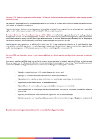 3
De groep CESI: de ervaring van een onafhankelijke EDPB en de flexibiliteit van een dienstenplatform voor management en
human resources
De groep CESI brengt expertise op tal van vakgebieden samen en functioneert als incubator voor innovatie op het vlak van gezondheidstoe-
zicht, welzijn op het werk en management.
Twee complementaire structuren werken nauw samen om zowel aan uw behoeften op het gebied van de wetgeving omtrent gezondheid
op het werk te voldoen als uw managementdynamiek op het vlak van welzijn te verzekeren.
De Externe Dienst voor Preventie en Bescherming op het Werk CESI is een onafhankelijke organisatie die zich al 45 jaar lang uitsluitend
toelegt op het uitvoeren van alle wettelijke plichten in verband met de welzijnswet. 320 professionele zorgverleners, arbeidsgeneesheren,
ergonomen, ingenieurs, wetenschappers, psychologen, kinesitherapeuten en diëtisten vereenvoudigen uw naleving van de wetgeving en
dynamiseren uw interne beleidsmaatregelen met analyse, advies, opleidingen en interventies op maat.
OneManagement, een consultancy- en opleidingsfirma die al meer dan 20 jaar grote bekendheid geniet op de markt, begeleidt al uw
organisatorische ontwikkelingsprojecten met opleidingsprogramma’s op maat, individuele coaching, governance audits en organisatorische
audits, teambuildingsessies en HR tools zoals assessment en het ter beschikking stellen van experts in HR.
De groep CESI: een betrokken acteur in regionale ontwikkeling ten dienste van de waardigheid van werkende vrouwen en
mannen
Door samen te werken met CESI draagt u bij aan het bevorderen van een leefmodel op het werk waarin de efficiëntie van de organisatie
berust op respect voor elk individu en de collectieve inzet van alle intelligentie aanwezig in uw onderneming. Maatschappelijk verantwoord
ondernemen (MVO) is daarbij geen kwestie meer van beleid maar wordt toegepast in de dagelijkse activiteiten.
§	 Wij stellen medewerkers tewerk in 19 centra in alle gewesten van ons land.
§	 Wij dragen bij aan wetenschappelijk onderzoek via ons Wetenschappelijk Fonds.
§	 Wij verankeren onze expertise op lange termijn door mee te werken aan onderwijs aan de universiteiten.
§	 Wij investeren in vzw’s die het behoud op het werk bevorderen.
§	 Wij sensibiliseren de werkwereld over managementpraktijken met respect voor het individu.
§	 Wij ontwikkelen tools en benaderingen die een organisatiemodel voorstaan dat het individu centraal stelt binnen de
onderneming.
§	 Wij sluiten partnerschappen af met internationale organisaties met sociale doelstellingen.
§	 Wij initiëren projecten voor maatschappelijk verantwoord ondernemen in ondernemingen in België en in het buitenland.
Expertise, eenvoud, respect: de sleutelwoorden voor ons toekomstig partnerschap!
 