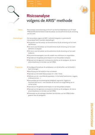 31
CESIADVIESINVEILIGHEID
31
ADVI
ES
Productcode B0101
Rubriek Veiligheid
PE
Risicoanalyse
volgens de ARIS©
methode
Thema Risicoanalyse overeenkomstig art.8 tot 11 van het Koninklijk Besluit van 27 maart
1998 betreffende het beleid inzake het welzijn van de werknemers bij de uitvoering
van hun werk.
Doelstellingen De risicoanalyse volgens de ARIS©
methode (Integrale en systematische
risicoanalyse) heeft meerdere doelstellingen:
 De gevaren voor het welzijn van de werknemers bij de uitvoering van hun werk
identificeren.
 De risico’s voor het welzijn van de werknemers bij de uitvoering van hun werk
definiëren en bepalen.
 De risico’s voor het welzijn van de werknemers bij de uitvoering van hun werk
evalueren.
 De preventiemaatregelen voor elk ontdekt risico definiëren en rangschikken.
 Opmaak van het globale preventieplan en van het jaarlijkse actieplan.
 Opmaak van de algemene conclusies ter attentie van de werkgever, de interne
preventieadviseur en de leden van het CPBW.
Programma  Voorafgaand bezoek aan de werkplaatsen om de behoeften van het bedrijf in
kaart te brengen.
 Beschrijving van het bedrijf en haar activiteiten.
 Opmaak van de Initiële Statusanalyse (cfr. « ISA » fiche).
 Definitie van de « verschillende populaties » in het bedrijf (werknemers, stagiairs,
onderaannemers, …).
 Risicoanalyse per activiteitengroep (veiligheid, ergonomie, hygiëne en
Psychosociale risico’s) – met evaluatie van de risico’s en rangschikking van te
nemen acties.
 Opmaak van het globale preventieplan en van het jaarlijkse actieplan.
 Opmaak van de algemene conclusies ter attentie van de werkgever, de interne
preventieadviseur en de leden van het CPBW.
 Presentatie van de verkregen resultaten aan de leden van het CPBW (indien
gewenst door de werkgever).
#RISICOANALYSE
 